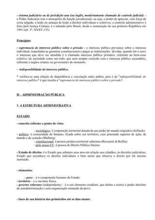 - sistema judiciário ou de jurisdição una (ou inglês, modernamente chamado de controle judicial) –
o Poder Judiciário tem o monopólio da função jurisdicional, ou seja, o poder de apreciar, com força de
coisa julgada, a lesão ou ameaça de lesão a direitos individuais e coletivos; o controle administrativo é
feito pela Justiça Comum; é o adotado pelo Brasil, desde a instauração de sua primeira República em
1891 (art. 5º, XXXV, CF).


Princípios:

- supremacia do interesse público sobre o privado - o interesse público prevalece sobre o interesse
individual, respeitadas as garantias constitucionais e pagas as indenizações devidas, quando for o caso;
o interesse que deve ser atendido é o chamado interesse público primário, referente ao bem-estar
coletivo, da sociedade como um todo, que nem sempre coincide com o interesse público secundário,
referente a órgãos estatais ou governantes do momento.

- indisponibilidade do interesse público.

* verifica-se uma relação de dependência e vinculação entre ambos, pois é da "indisponibilidade do
interesse público" é que resulta a "supremacia do interesse público sobre o privado".



II – ADMINISTRAÇÃO PÚBLICA


1. A ESTRUTURA ADMINISTRATIVA


ESTADO

- conceito coforme o ponto de vista:

               - sociológico: é corporação territorial dotada de um poder de mando originário (Jellinek).
- político: é comunidade de homens, fixada sobre um território, com potestade superior de ação, de
mando e de coerção (Malberg).
               - constitucional: é pessoa jurídica territorial soberana (Biscaretti di Ruffia).
               - pelo nosso CC: é pessoa de Direito Público Interno

- Estado de direito: é o Estado que submete seus atos em relação aos cidadãos, às decisões judiciárias;
Estado que reconhece os direitos individuais e bem assim que observa o direito por ele mesmo
instituído.


- elementos:

        - povo – é o componente humano do Estado.
- território – é a sua base física.
- governo soberano (independente) – é o seu elemento condutor, que detém e exerce o poder absoluto
de autodeterminação e auto-organização emanado do povo.


- fases de sua história dos primórdios até os dias atuais:
 