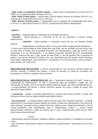 - Idade Antiga ou antigüidade (Estados-cidades) – mediou entre o aparecimento da escrita (cerca de
4.000 a.C.) e a queda do Império Romano (476 d.C.).
- Idade Média (Estados-feudo) – mediou entre o fim do Império Romano do Ocidente (476 d.C.) e a
conquista de Constantinopla pelos turcos (1.453 d.C.).
- Idade Moderna (Estados-nação) – compreendido entre a conquista de Constantinopla pelo turcos
(1.453 d.C.) e a Revolução Francesa (1.789 d.C.), perdurando pela Idade Contemporânea.


- poderes:

- Legislativo – função precípua é a elaboração de leis (função normativa).
- Executivo – função precípua é a conversão da lei em ato individual e concreto (função
administrativa).
               - Judiciário – função precípua é a aplicação coativa das leis aos litigantes (função
judicial).
               * independentes e harmônicos entre si e com suas funções reciprocamente indelegáveis.
* o ideal seria a privatividade de cada função para cada Poder, mas na realidade isso não ocorre, uma
vez que todos os Poderes têm necessidade de praticar atos administrativos, ainda que restritos à sua
organização e ao seu funcionamento, e, em caráter excepcional admitido pela CF, desempenham
funções e praticam atos que, a rigor, seriam de outro Poder.; o que há, portanto, não é separação de
poderes, com divisão absoluta de funções, mas, sim, distribuição das três funções estatais precípuas
entre órgãos independentes, mas harmônicos e coordenados no seu funcionamento, mesmo porque o
poder estatal é uno e indivisível.


ORGANIZAÇÃO DO ESTADO: é matéria constitucional no que concerne à divisão política do
território nacional, à estrutura dos Poderes, à forma de Governo, ao modo de investidura dos
governantes, aos direitos e garantias dos governados.


ORGANIZAÇÃO DA ADMINISTRAÇÃO: após a "organização soberana do Estado", segue-se a
"organização da Administração", ou seja, a estruturação legal das entidades e órgãos que irão
desempenhar as funções, através dos agentes públicos (pessoas físicas); ela é feita normalmente por lei,
e excepcionalmente por decreto e normas inferiores, quando não exige a criação de cargos nem
aumenta a despesa pública.

- centralização – quando a atividade administrativa é exercida pelo próprio Estado; o Estado atua
diretamente através de seus órgãos (administração pública direta).

- descentralização – a entidade pública transfere serviços para outra entidade autônoma; a atividade
administrativa é exercida por pessoas distintas do Estado; o Estado atua indiretamente (o faz através de
outras pessoas); pressupõe pessoas jurídicas diversas; rompe-se uma unidade personalizada e não há
vínculo hierárquico (não subordinação) entre a Administração central e a pessoa estatal
descentralizada; estabelece o poder de controle, que é o que a Administração central tem de influir
sobre a pessoa descentralizada.

                     - formas:
- administração indireta (autarquias, fundações públicas, empresas públicas e sociedades de economia
mista).
- não constituem administração indireta (concessionárias, permissionários, autorizatários de serviços
públicos).
 
