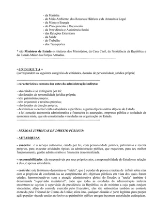 - da Marinha
                         - do Meio Ambiente, dos Recursos Hídricos e da Amazônia Legal
                         - de Minas e Energia
                         - do Planejamento e Orçamento
                         - da Previdência e Assistência Social
                         - das Relações Exteriores
                         - da Saúde
                         - do Trabalho
                         - dos Transportes

* são Ministros de Estado os titulares dos Ministérios, da Casa Civil, da Presidência da República e
do Estado-Maior das Forças Armadas.
      ----------------------------------------------------------------------------------------


=INDIRETA=
(correspondem as seguintes categorias de entidades, dotadas de personalidade jurídica própria)

--------------------------------------------------------------------------------
- características comuns dos entes da administração indireta:

- são criados e se extinguem por lei;
- são dotados de personalidade jurídica própria;
- têm patrimônio próprio;
- têm orçamento e receitas próprias;
- são dotados de direção própria;
- destinam-se a exercer certas atividades específicas, algumas típicas outras atípicas do Estado.
- a lei concede autonomia administrativa e financeira às autarquias, empresas pública e sociedade de
economia mista, que são consideradas vinculadas na organização do Estado.
--------------------------------------------------------------------------------


- PESSOAS JURÍDICAS DE DIREITO PÚBLICO:

- AUTARQUIAS

- conceito: é o serviço autônomo, criado por lei, com personalidade jurídica, patrimônio e receita
próprios, para executar atividades típicas da administração pública, que requeiram, para seu melhor
funcionamento, gestão administrativa e financeira descentralizada.

- responsabilidades: são responsáveis por seus próprios atos; a responsabilidade do Estado em relação
a elas, é apenas subsidiária.

- controle: este fenômeno denomina-se "tutela", que é o poder da pessoa criadora de influir sobre elas
com o propósito de conformá-las ao cumprimento dos objetivos públicos em vista dos quais foram
criadas, harmonizando-as com a atuação administrativa global do Estado; a "tutela" também é
denominada "supervisão ministerial", dado que todas as entidades da administração indireta
encontram-se sujeitas à supervisão da presidência da República ou do ministro a cuja pasta estejam
vinculadas; além do controle exercido pelo Executivo, elas são submetidas também ao controle
exercido pelo Tribunal de Contas da União; afora isto, qualquer cidadão é parte legítima para propor
ação popular visando anular ato lesivo ao patrimônio público em que incorram autoridades autárquicas.
 