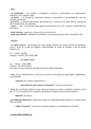 - tipos:

- de legitimidade - a lei habilita o controlador a examinar a conformidade do comportamento
autárquico com os ditames legais.
- de mérito - a lei permite ao controlador examinar a conveniência e oportunidade dos atos das
entidades autárquicas.
- preventivo - a autarquia para praticar determinado ato, ou para que este tenha eficácia, depende de
prévia manifestação do controlador.
- repress     ivo - o controle tem lugar depois da produção do ato e não é requisito condicionador de
sua eficácia.

- tutela ordinária - aquele que se desenvolve nos termos da lei.
- tutela extraordinária - adotada em circunstâncias excepcionais para por cobro a desmandos sérios.


- espécies:

- de regime especial - caracterizada por algum detalhe distintivo do regime comum das autarquias,
como o modo de escolha do dirigente, impossibilidade de perda do mandato, forma de gestão
financeira etc.

exs: federal - IBAMA.
estaduais - UNESP, USP, UNICAMP.

              - de regime comum

exs: federais - INSS, IBPC.
estaduais - HC, IPEN, DAEE.
municipais -Serviço Funerário, Hospital do Servidor Público Municipal.


- atos: são atos administrativos e, como tais, revestidos de presunção de legitimidade, exigibilidade e
executoriedade.

       - contratos: são contratos administrativos.

              - prescrição das ações contra as autarquias: 5 anos do evento danoso.

- bens: são considerados públicos, sendo alienáveis apenas nos termos e condições expressas em lei
(art. 67 CC), insusceptíveis de usucapião e não podem ser objeto de direitos reais de garantia.

       - impostos: são imunes

- procedimentos financeiros: obedecem às regras de contabilidade pública aplicáveis à Administração
direta do Estado.

       - regime de pessoal: o vínculo dos servidores autárquicos é institucional ou estatutário.



- FUNDAÇÕES PÚBLICAS
 