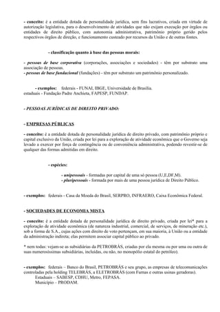 - conceito: é a entidade dotada de personalidade jurídica, sem fins lucrativos, criada em virtude de
autorização legislativa, para o desenvolvimento de atividades que não exijam execução por órgãos ou
entidades de direito público, com autonomia administrativa, patrimônio próprio gerido pelos
respectivos órgãos de direção, e funcionamento custeado por recursos da União e de outras fontes.


             - classificação quanto à base das pessoas morais:

- pessoas de base corporativa (corporações, associações e sociedades) - têm por substrato uma
associação de pessoas.
- pessoas de base fundacional (fundações) - têm por substrato um patrimônio personalizado.


      - exemplos: federais - FUNAI, IBGE, Universidade de Brasília.
estaduais - Fundação Padre Anchieta, FAPESP, FUNDAP.


- PESSOAS JURÍDICAS DE DIREITO PRIVADO:


- EMPRESAS PÚBLICAS

- conceito: é a entidade dotada de personalidade jurídica de direito privado, com patrimônio próprio e
capital exclusivo da União, criada por lei para a exploração de atividade econômica que o Governo seja
levado a exercer por força de contingência ou de conveniência administrativa, podendo revestir-se de
qualquer das formas admitidas em direito.


             - espécies:

                    - unipessoais - formadas por capital de uma só pessoa (U,E,DF,M).
                    - pluripessoais - formada por mais de uma pessoa jurídica de Direito Público.


- exemplos: federais - Casa da Moeda do Brasil, SERPRO, INFRAERO, Caixa Econômica Federal.


- SOCIEDADES DE ECONOMIA MISTA

- conceito: é a entidade dotada de personalidade jurídica de direito privado, criada por lei* para a
exploração de atividade econômica (de natureza industrial, comercial, de serviços, de mineração etc.),
sob a forma de S.A., cujas ações com direito de voto pertençam, em sua maioria, à União ou a entidade
da administração indireta; elas permitem associar capital público ao privado.

* nem todas: vejam-se as subsidiárias da PETROBRÁS, criadas por ela mesma ou por uma ou outra de
suas numerosíssimas subsidiárias, incluídas, ou não, no monopólio estatal do petróleo).


- exemplos: federais – Banco do Brasil, PETROBRÁS e seu grupo, as empresas de telecomunicações
controladas pela holding TELEBRÁS, a ELETROBRÁS (com Furnas e outras usinas geradoras).
      Estaduais – SABESP, CDHU, Metro, FEPASA.
      Município – PRODAM.
 