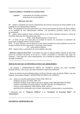-------------------------------------------------------------------------------

- empresas públicas e sociedades de economia mista:

       - espécies:       - exploradoras de atividade econômica.
                         - prestadoras de serviços públicos.

                - diferenças entre elas:

EP – capital é constituído por recursos integralmente provenientes de pessoas de direito público ou de
entidades de suas administrações indiretas.
SEM – há conjugação de recursos particulares com recursos provenientes de pessoas de direito público
ou de entidades de suas administrações indiretas, com prevalência acionária volante na esfera
governamental.
EP – podem adotar qualquer forma societária dentre as em direito admitidas (inclusive a forma de
sociedade unipessoal, previstas apenas para elas).
                            SEM – terão obrigatoriamente a forma de S.A.
EP – os feitos em que elas sejam parte na condição de autoras, rés, assistentes ou oponentes são
processados e julgados perante a Justiça Federal.
SEM – as ações relativas a ela são apreciáveis pela Justiça Estadual nas mesma hipóteses em que lhe
compete conhecer de lides concernentes a quaisquer outros sujeitos.
                            EP – estão sujeitas a falência.
SEM – algumas delas, as prestadoras de serviço público, não estão.

- admissão e dispensa de pessoal: "a investidura em cargo ou emprego público depende de aprovação
prévia em concursos de provas ou de provas e títulos, ressalvadas as nomeações para cargo em
comissão..." (esta regra deve sofrer temperamentos, em se tratando de empresa estatal exploradora de
atividade econômica).
--------------------------------------------------------------------------------

SERVIÇOS SOCIAIS AUTÔNOMOS (ENTES COLABORADORES:

- não integram a ADMINISTRAÇÃO DIRETA OU INDIRETA, portanto, não estão vinculados
hierarquicamente, e bem assim, não estão submetidos à supervisão ministerial.

- alguns são dotados de personalidade jurídica de Direito Privado, outros de Direito Público, mas não
integram, tecnicamente falando a ADMINISTRAÇÃO DIRETA OU INDIRETA.

- exs: - ordens ou conselhos profissionais: OAB, CRM, CREA etc.
       - fundações de apoio: FUVEST, FIPE, FIA.
       - fundações fechadas de previdência privada: Fundação CESP, IRB-PREVIRB, PETROS.
       - empresas controladas pelo poder público: TELESP, TELERJ, ELETROPAULO.
       - serviços sociais autônomos: SESI, SENAI, SESC, SENAC.
       - particulares em colaboração com o Estado: autorizatários, permissionários, concessionários.

* juntamente com as "Empresas Públicas" e as "Sociedades de Economia Mista", são
"paraestatais".

------------------------------------------------------------------------------------------------

GOVERNO E ADMINISTRAÇÃO
 