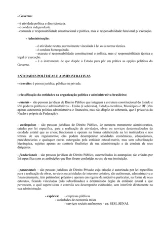 - Governo:

- é atividade política e discricionária.
- é conduta independente.
- comanda c/ responsabilidade constitucional e política, mas s/ responsabilidade funcional p/ execução.

      - Administração:

              - é atividade neutra, normalmente vinculada à lei ou à norma técnica.
              - é conduta hierarquizada.
              - executa s/ responsabilidade constitucional e política, mas c/ responsabilidade técnica e
legal p/ execução.
              - é o instrumento de que dispõe o Estado para pôr em prática as opções políticas do
Governo.


ENTIDADES POLÍTICAS E ADMINISTRATIVAS

- conceito: é pessoa jurídica, pública ou privada.


- classificação da entidades na organização política e administrativa brasileira:

- estatais - são pessoas jurídicas de Direito Público que integram a estrutura constitucional do Estado e
têm poderes políticos e administrativos – União (é soberana), Estados-membros, Municípios e DF (têm
apenas autonomia política administrativa e financeira, mas não dispõe de soberania, que é privativa da
Nação e própria da Federação).


- autárquicas – são pessoas jurídicas de Direito Público, de natureza meramente administrativa,
criadas por lei específica, para a realização de atividades, obras ou serviços descentralizados da
entidade estatal que as criou; funcionam e operam na forma estabelecida na lei instituidora e nos
termos de seu regulamento; elas podem desempenhar atividades econômicas, educacionais,
providenciarias e quaisquer outras outorgadas pela entidade estatal-matriz, mas sem subordinação
hierárquica, sujeitas apenas ao controle finalístico de sua administração e da conduta de seus
dirigentes.

- fundacionais – são pessoas jurídicas de Direito Público, assemelhadas às autarquias; são criadas por
lei específica com as atribuições que lhes forem conferidas no ato de sua instituição.


- paraestatais – são pessoas jurídicas de Direito Privado cuja criação é autorizada por lei específica
para a realização de obras, serviços ou atividades de interesse coletivo; são autônomas, administrativa e
financeiramente, têm patrimônio próprio e operam em regime da iniciativa particular, na forma de seus
estatutos, ficando vinculadas (não subordinadas) a determinado órgão da entidade estatal a que
pertencem, o qual supervisiona e controla seu desempenho estatutário, sem interferir diretamente na
sua administração.

                     - espécies:    - empresas públicas
                            - sociedades de economia mista
                                    - serviços sociais autônomos – ex: SESI, SENAI.
 