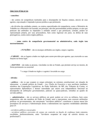 ÓRGÃOS PÚBLICOS

- conceitos:

- são centros de competência instituídos para o desempenho de funções estatais, através de seus
agentes, cuja atuação é imputada à pessoa jurídica a que pertencem.

- são divisões das entidades estatais, ou centros especializados de competência, como o Ministério do
Trabalho ou o Ministério da Fazenda; em princípio, não têm personalidade jurídica própria; os atos que
praticam são atribuídos ou imputados à entidade estatal a que pertencem; contudo, podem ter
representação própria, por seus procuradores, bem como ingressar em juízo, na defesa de suas
prerrogativas, contra outros órgãos públicos.


      - como centro de competência governamental ou administrativa, cada órgão tem
necessariamente:


               - FUNÇÕES – são os encargos atribuídos aos órgãos, cargos e agentes.


- CARGOS – são os lugares criados no órgão para serem providos por agentes, que exercerão as suas
funções na forma legal.


- AGENTES – são todas as pessoas, vinculadas ou não ao Estado, que prestam serviço ao mesmo, de
forma permanente ou ocasional

               * o cargo é lotado no órgão e o agente é investido no cargo.

                      ------------------------------------------------------------------------
- divisão:

- políticos - são os que ocupam os cargos principais na estrutura constitucional, em situação de
representar a vontade política do Estado – exs: Chefes do Executivo e seus auxiliares imediatos;
membros das Corporações Legislativas, do Poder Judiciário, do MP, dos Tribunais de Contas, os
representantes diplomáticos e demais autoridades que atuem com independência funcional no
desempenho de atribuições governamentais, judiciais ou quase-judiciais, estranhas ao quadro do
servidor público.

- administrativos - são os serviços públicos em geral, podem ser civis ou militares, bem como
temporários; não são membros de Poder de Estado, nem o representam, nem exercem atribuições
políticas ou governamentais, são unicamente "servidores públicos"; constituem a imensa massa dos
prestadores de serviços à Administração direta e indiretamente nas seguintes modalidades admitidas
pela CF:

- servidores públicos concursados
- servidores públicos exercentes de cargos em comissão ou função de confiança (sem concurso,
escolhidos, preferencialmente, entre "servidores ocupantes de cargo de carreira técnica ou
profissional").
 