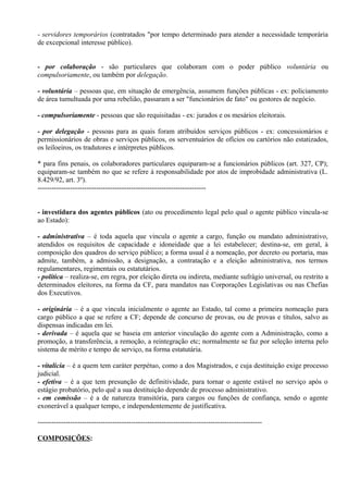 - servidores temporários (contratados "por tempo determinado para atender a necessidade temporária
de excepcional interesse público).


- por colaboração - são particulares que colaboram com o poder público voluntária ou
compulsoriamente, ou também por delegação.

- voluntária – pessoas que, em situação de emergência, assumem funções públicas - ex: policiamento
de área tumultuada por uma rebelião, passaram a ser "funcionários de fato" ou gestores de negócio.

- compulsoriamente - pessoas que são requisitadas - ex: jurados e os mesários eleitorais.

- por delegação - pessoas para as quais foram atribuídos serviços públicos - ex: concessionários e
permissionários de obras e serviços públicos, os serventuários de ofícios ou cartórios não estatizados,
os leiloeiros, os tradutores e intérpretes públicos.

* para fins penais, os colaboradores particulares equiparam-se a funcionários públicos (art. 327, CP);
equiparam-se também no que se refere à responsabilidade por atos de improbidade administrativa (L.
8.429/92, art. 3º).
------------------------------------------------------------------------


- investidura dos agentes públicos (ato ou procedimento legal pelo qual o agente público vincula-se
ao Estado):

- administrativa – é toda aquela que vincula o agente a cargo, função ou mandato administrativo,
atendidos os requisitos de capacidade e idoneidade que a lei estabelecer; destina-se, em geral, à
composição dos quadros do serviço público; a forma usual é a nomeação, por decreto ou portaria, mas
admite, também, a admissão, a designação, a contratação e a eleição administrativa, nos termos
regulamentares, regimentais ou estatutários.
- política – realiza-se, em regra, por eleição direta ou indireta, mediante sufrágio universal, ou restrito a
determinados eleitores, na forma da CF, para mandatos nas Corporações Legislativas ou nas Chefias
dos Executivos.

- originária – é a que vincula inicialmente o agente ao Estado, tal como a primeira nomeação para
cargo público a que se refere a CF; depende de concurso de provas, ou de provas e títulos, salvo as
dispensas indicadas em lei.
- derivada – é aquela que se baseia em anterior vinculação do agente com a Administração, como a
promoção, a transferência, a remoção, a reintegração etc; normalmente se faz por seleção interna pelo
sistema de mérito e tempo de serviço, na forma estatutária.

- vitalícia – é a quem tem caráter perpétuo, como a dos Magistrados, e cuja destituição exige processo
judicial.
- efetiva – é a que tem presunção de definitividade, para tornar o agente estável no serviço após o
estágio probatório, pelo quê a sua destituição depende de processo administrativo.
- em comissão – é a de natureza transitória, para cargos ou funções de confiança, sendo o agente
exonerável a qualquer tempo, e independentemente de justificativa.

------------------------------------------------------------------------------------------------

COMPOSIÇÕES:
 