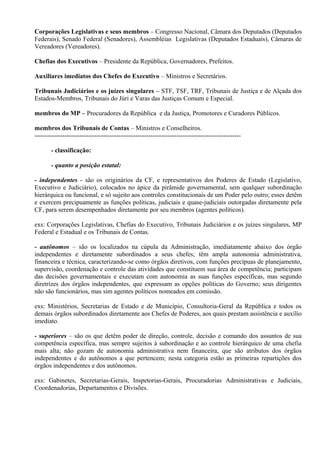 Corporações Legislativas e seus membros – Congresso Nacional, Câmara dos Deputados (Deputados
Federais), Senado Federal (Senadores), Assembléias Legislativas (Deputados Estaduais), Câmaras de
Vereadores (Vereadores).

Chefias dos Executivos – Presidente da República, Governadores, Prefeitos.

Auxiliares imediatos dos Chefes do Executivo – Ministros e Secretários.

Tribunais Judiciários e os juízes singulares – STF, TSF, TRF, Tribunais de Justiça e de Alçada dos
Estados-Membros, Tribunais do Júri e Varas das Justiças Comum e Especial.

membros do MP – Procuradores da República e da Justiça, Promotores e Curadores Públicos.

membros dos Tribunais de Contas – Ministros e Conselheiros.
------------------------------------------------------------------------------------------------

       - classificação:

       - quanto a posição estatal:

- independentes - são os originários da CF, e representativos dos Poderes de Estado (Legislativo,
Executivo e Judiciário), colocados no ápice da pirâmide governamental, sem qualquer subordinação
hierárquica ou funcional, e só sujeito aos controles constitucionais de um Poder pelo outro; esses detêm
e exercem precipuamente as funções políticas, judiciais e quase-judiciais outorgadas diretamente pela
CF, para serem desempenhados diretamente por seu membros (agentes políticos).

exs: Corporações Legislativas, Chefias do Executivo, Tribunais Judiciários e os juízes singulares, MP
Federal e Estadual e os Tribunais de Contas.

- autônomos – são os localizados na cúpula da Administração, imediatamente abaixo dos órgão
independentes e diretamente subordinados a seus chefes; têm ampla autonomia administrativa,
financeira e técnica, caracterizando-se como órgãos diretivos, com funções precípuas de planejamento,
supervisão, coordenação e controle das atividades que constituem sua área de competência; participam
das decisões governamentais e executam com autonomia as suas funções específicas, mas segundo
diretrizes dos órgãos independentes, que expressam as opções políticas do Governo; seus dirigentes
não são funcionários, mas sim agentes políticos nomeados em comissão.

exs: Ministérios, Secretarias de Estado e de Município, Consultoria-Geral da República e todos os
demais órgãos subordinados diretamente aos Chefes de Poderes, aos quais prestam assistência e auxílio
imediato.

- superiores – são os que detêm poder de direção, controle, decisão e comando dos assuntos de sua
competência específica, mas sempre sujeitos à subordinação e ao controle hierárquico de uma chefia
mais alta; não gozam de autonomia administrativa nem financeira, que são atributos dos órgãos
independentes e do autônomos a que pertencem; nesta categoria estão as primeiras repartições dos
órgãos independentes e dos autônomos.

exs: Gabinetes, Secretarias-Gerais, Inspetorias-Gerais, Procuradorias Administrativas e Judiciais,
Coordenadorias, Departamentos e Divisões.
 