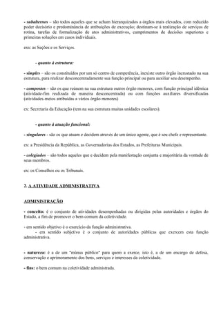 - subalternos – são todos aqueles que se acham hierarquizados a órgãos mais elevados, com reduzido
poder decisório e predominância de atribuições de execução; destinam-se à realização de serviços de
rotina, tarefas de formalização de atos administrativos, cumprimentos de decisões superiores e
primeiras soluções em casos individuais.

exs: as Seções e os Serviços.


      - quanto à estrutura:

- simples – são os constituídos por um só centro de competência, inexiste outro órgão incrustado na sua
estrutura, para realizar desconcentradamente sua função principal ou para auxiliar seu desempenho.

- compostos – são os que reúnem na sua estrutura outros órgão menores, com função principal idêntica
(atividade-fim realizada de maneira desconcentrada) ou com funções auxiliares diversificadas
(atividades-meios atribuídas a vários órgão menores)

ex: Secretaria da Educação (tem na sua estrutura muitas unidades escolares).


      - quanto à atuação funcional:

- singulares - são os que atuam e decidem através de um único agente, que é seu chefe e representante.

ex: a Presidência da República, as Governadorias dos Estados, as Prefeituras Municipais.

- colegiados – são todos aqueles que e decidem pela manifestação conjunta e majoritária da vontade de
seus membros.

ex: os Conselhos ou os Tribunais.


2. A ATIVIDADE ADMINISTRATIVA


ADMINISTRAÇÃO

- conceito: é o conjunto de atividades desempenhadas ou dirigidas pelas autoridades e órgãos do
Estado, a fim de promover o bem comum da coletividade.

- em sentido objetivo é o exercício da função administrativa.
      - em sentido subjetivo é o conjunto de autoridades públicas que exercem esta função
administrativa.


- natureza: é a de um "múnus público" para quem a exerce, isto é, a de um encargo de defesa,
conservação e aprimoramento dos bens, serviços e interesses da coletividade.

- fins: o bem comum na coletividade administrada.
 