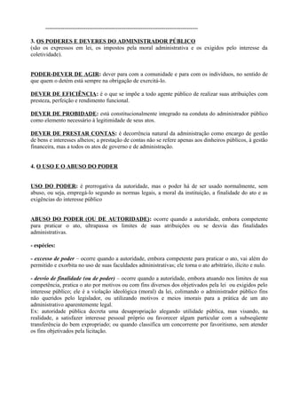 --------------------------------------------------------------------------------

3. OS PODERES E DEVERES DO ADMINISTRADOR PÚBLICO
(são os expressos em lei, os impostos pela moral administrativa e os exigidos pelo interesse da
coletividade).


PODER-DEVER DE AGIR: dever para com a comunidade e para com os indivíduos, no sentido de
que quem o detém está sempre na obrigação de exercitá-lo.

DEVER DE EFICIÊNCIA: é o que se impõe a todo agente público de realizar suas atribuições com
presteza, perfeição e rendimento funcional.

DEVER DE PROBIDADE: está constitucionalmente integrado na conduta do administrador público
como elemento necessário à legitimidade de seus atos.

DEVER DE PRESTAR CONTAS: é decorrência natural da administração como encargo de gestão
de bens e interesses alheios; a prestação de contas não se refere apenas aos dinheiros públicos, à gestão
financeira, mas a todos os atos de governo e de administração.


4. O USO E O ABUSO DO PODER


USO DO PODER: é prerrogativa da autoridade, mas o poder há de ser usado normalmente, sem
abuso, ou seja, empregá-lo segundo as normas legais, a moral da instituição, a finalidade do ato e as
exigências do interesse público


ABUSO DO PODER (OU DE AUTORIDADE): ocorre quando a autoridade, embora competente
para praticar o ato, ultrapassa os limites de suas atribuições ou se desvia das finalidades
administrativas.

- espécies:

- excesso de poder – ocorre quando a autoridade, embora competente para praticar o ato, vai além do
permitido e exorbita no uso de suas faculdades administrativas; ele torna o ato arbitrário, ilícito e nulo.

- desvio de finalidade (ou de poder) – ocorre quando a autoridade, embora atuando nos limites de sua
competência, pratica o ato por motivos ou com fins diversos dos objetivados pela lei ou exigidos pelo
interesse público; ele é a violação ideológica (moral) da lei, colimando o administrador público fins
não queridos pelo legislador, ou utilizando motivos e meios imorais para a prática de um ato
administrativo aparentemente legal.
Ex: autoridade pública decreta uma desapropriação alegando utilidade pública, mas visando, na
realidade, a satisfazer interesse pessoal próprio ou favorecer algum particular com a subseqüente
transferência do bem expropriado; ou quando classifica um concorrente por favoritismo, sem atender
os fins objetivados pela licitação.
 