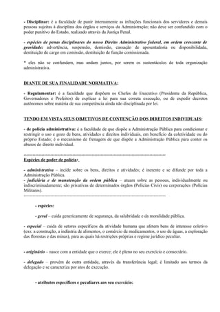 - Disciplinar: é a faculdade de punir internamente as infrações funcionais dos servidores e demais
pessoas sujeitas à disciplina dos órgãos e serviços da Administração; não deve ser confundido com o
poder punitivo do Estado, realizado através da Justiça Penal.

- espécies de penas disciplinares do nosso Direito Administrativo federal, em ordem crescente de
gravidade: advertência, suspensão, demissão, cassação de aposentadoria ou disponibilidade,
destituição de cargo em comissão, destituição de função comissionada.

* eles não se confundem, mas andam juntos, por serem os sustentáculos de toda organização
administrativa.


DIANTE DE SUA FINALIDADE NORMATIVA:

- Regulamentar: é a faculdade que dispõem os Chefes de Executivo (Presidente da República,
Governadores e Prefeitos) de explicar a lei para sua correta execução, ou de expedir decretos
autônomos sobre matéria de sua competência ainda não disciplinada por lei.


TENDO EM VISTA SEUS OBJETIVOS DE CONTENÇÃO DOS DIREITOS INDIVIDUAIS:

- de polícia administrativa: é a faculdade de que dispõe a Administração Pública para condicionar e
restringir o uso e gozo de bens, atividades e direitos individuais, em benefício da coletividade ou do
próprio Estado; é o mecanismo de frenagem de que dispõe a Administração Pública para conter os
abusos do direito individual.

------------------------------------------------------------------------------------------------
Espécies de poder de polícia:

- administrativa – incide sobre os bens, direitos e atividades; é inerente e se difunde por toda a
Administração Pública.
- judiciária e de manutenção da ordem pública – atuam sobre as pessoas, individualmente ou
indiscriminadamente; são privativas de determinados órgãos (Polícias Civis) ou corporações (Polícias
Militares).
------------------------------------------------------------------------------------------------

       - espécies:

       - geral – cuida genericamente de segurança, da salubridade e da moralidade pública.

- especial – cuida de setores específicos da atividade humana que afetem bens de interesse coletivo
(exs: a construção, a indústria de alimentos, o comércio de medicamentos, o uso de águas, a exploração
das florestas e das minas), para as quais há restrições próprias e regime jurídico peculiar.


- originário – nasce com a entidade que o exerce; ele é pleno no seu exercício e consectário.

- delegado – provém de outra entidade, através da transferência legal; é limitado aos termos da
delegação e se caracteriza por atos de execução.


       - atributos específicos e peculiares aos seu exercício:
 