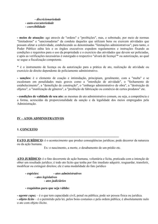 - discricionariedade
      - auto-executoriedade
      - coercibilidade


- meios de atuação: age através de "ordens" e "proibições", mas, e sobretudo, por meio de normas
"limitadoras" e "sancionadoras" da conduta daqueles que utilizam bens ou exercem atividades que
possam afetar a coletividade, estabelecendo as denominadas "limitações administrativas"; para tanto, o
Poder Público edita leis e os órgãos executivos expedem regulamentos e instruções fixando as
condições e requisitos para o uso da propriedade e o exercício das atividades que devem ser policiadas,
e após as verificações necessárias é outorgado o respectivo "alvará de licença"* ou autorização, ao qual
se segue a fiscalização competente.

* é o instrumento de licença ou da autorização para a prática de ato, realização de atividade ou
exercício de direito dependente de policiamento administrativo.

- sanções: é o elemento de coação e intimidação, principiam, geralmente, com a "multa" e se
escalonam em penalidades mais graves como a "interdição de atividade", o "fechamento de
estabelecimento", a "demolição de construção", o "embargo administrativo de obra", a "destruição de
objetos", a "inutilização de gêneros", a "proibição de fabricação ou comércio de certos produtos" etc.

- condições de validade de seu ato: as mesmas do ato administrativo comum, ou seja, a competência e
a forma, acrescidas da proporcionalidade da sanção e da legalidade dos meios empregados pela
Administração.



IV – ATOS ADMINISTRATIVOS


1. CONCEITO

------------------------------------------------------------------------------------------------
FATO JURÍDICO: é o acontecimento que produz conseqüências jurídicas; pode decorrer da natureza
ou da ação humana.
                         Ex: o nascimento, a morte, o desabamento de um prédio etc.


ATO JURÍDICO: é o fato decorrente de ação humana, voluntária e lícita, praticada com a intenção de
obter um resultado jurídico; é todo ato lícito que tenha por fim imediato adquirir, resguardar, transferir,
modificar ou extinguir direitos; ele é uma modalidade do fato jurídico

      - espécies:            - atos administrativos
             - atos legislativos
                     - atos judiciários

      - requisitos para que seja válido:

- agente capaz – é o que tem capacidade civil, penal ou pública; pode ser pessoa física ou jurídica.
- objeto lícito – é o permitido pela lei, pelos bons costumes e pela ordem pública; é absolutamente nulo
o ato com objeto ilícito.
 