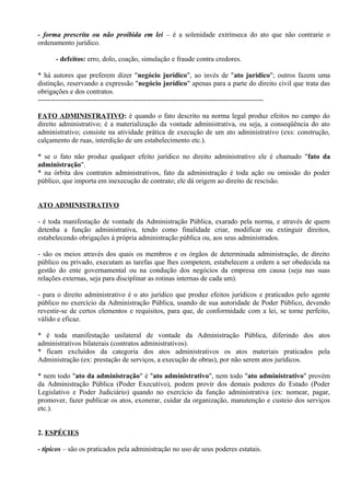 - forma prescrita ou não proibida em lei – é a solenidade extrínseca do ato que não contrarie o
ordenamento jurídico.

      - defeitos: erro, dolo, coação, simulação e fraude contra credores.

* há autores que preferem dizer "negócio jurídico", ao invés de "ato jurídico"; outros fazem uma
distinção, reservando a expressão "negócio jurídico" apenas para a parte do direito civil que trata das
obrigações e dos contratos.
------------------------------------------------------------------------------------------------

FATO ADMINISTRATIVO: é quando o fato descrito na norma legal produz efeitos no campo do
direito administrativo; é a materialização da vontade administrativa, ou seja, a conseqüência do ato
administrativo; consiste na atividade prática de execução de um ato administrativo (exs: construção,
calçamento de ruas, interdição de um estabelecimento etc.).

* se o fato não produz qualquer efeito jurídico no direito administrativo ele é chamado "fato da
administração".
* na órbita dos contratos administrativos, fato da administração é toda ação ou omissão do poder
público, que importa em inexecução de contrato; ele dá origem ao direito de rescisão.


ATO ADMINISTRATIVO

- é toda manifestação de vontade da Administração Pública, exarado pela norma, e através de quem
detenha a função administrativa, tendo como finalidade criar, modificar ou extinguir direitos,
estabelecendo obrigações à própria administração pública ou, aos seus administrados.

- são os meios através dos quais os membros e os órgãos de determinada administração, de direito
público ou privado, executam as tarefas que lhes competem, estabelecem a ordem a ser obedecida na
gestão do ente governamental ou na condução dos negócios da empresa em causa (seja nas suas
relações externas, seja para disciplinar as rotinas internas de cada um).

- para o direito administrativo é o ato jurídico que produz efeitos jurídicos e praticados pelo agente
público no exercício da Administração Pública, usando de sua autoridade de Poder Público, devendo
revestir-se de certos elementos e requisitos, para que, de conformidade com a lei, se torne perfeito,
válido e eficaz.

* é toda manifestação unilateral de vontade da Administração Pública, diferindo dos atos
administrativos bilaterais (contratos administrativos).
* ficam excluídos da categoria dos atos administrativos os atos materiais praticados pela
Administração (ex: prestação de serviços, a execução de obras), por não serem atos jurídicos.

* nem todo "ato da administração" é "ato administrativo", nem todo "ato administrativo" provém
da Administração Pública (Poder Executivo), podem provir dos demais poderes do Estado (Poder
Legislativo e Poder Judiciário) quando no exercício da função administrativa (ex: nomear, pagar,
promover, fazer publicar os atos, exonerar, cuidar da organização, manutenção e custeio dos serviços
etc.).


2. ESPÉCIES

- típicos – são os praticados pela administração no uso de seus poderes estatais.
 