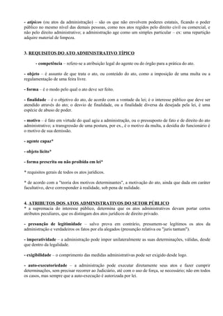 - atípicos (ou atos da administração) – são os que não envolvem poderes estatais, ficando o poder
público no mesmo nível das demais pessoas, como nos atos regidos pelo direito civil ou comercial, e
não pelo direito administrativo; a administração age como um simples particular – ex: uma repartição
adquire material de limpeza.


3. REQUISITOS DO ATO ADMINISTRATIVO TÍPICO

      - competência – refere-se a atribuição legal do agente ou do órgão para a prática do ato.

- objeto – é assunto de que trata o ato, ou conteúdo do ato, como a imposição de uma multa ou a
regulamentação de uma feira livre.

- forma – é o modo pelo qual o ato deve ser feito.

- finalidade – é o objetivo do ato, de acordo com a vontade da lei; é o interesse público que deve ser
atendido através do ato; o desvio de finalidade, ou a finalidade diversa da desejada pela lei, é uma
espécie de abuso de poder.

- motivo – é fato em virtude do qual agiu a administração, ou o pressuposto de fato e de direito do ato
administrativo; a transgressão de uma postura, por ex., é o motivo da multa, a desídia do funcionário é
o motivo de sua demissão.

- agente capaz*

- objeto lícito*

- forma prescrita ou não proibida em lei*

* requisitos gerais de todos os atos jurídicos.

* de acordo com a "teoria dos motivos determinantes", a motivação do ato, ainda que dada em caráter
facultativo, deve corresponder à realidade, sob pena de nulidade.


4. ATRIBUTOS DOS ATOS ADMINISTRATIVOS DO SETOR PÚBLICO
* a supremacia do interesse público, determina que os atos administrativos devam portar certos
atributos peculiares, que os distingam dos atos jurídicos de direito privado.

- presunção de legitimidade – salvo prova em contrário, presumem-se legítimos os atos da
administração e verdadeiros os fatos por ela alegados (presunção relativa ou "juris tantum").

- imperatividade – a administração pode impor unilateralmente as suas determinações, válidas, desde
que dentro da legalidade.

- exigibilidade – o comprimento das medidas administrativas pode ser exigido desde logo.

- auto-executoriedade – a administração pode executar diretamente seus atos e fazer cumprir
determinações, sem precisar recorrer ao Judiciário, até com o uso de força, se necessário; não em todos
os casos, mas sempre que a auto-execução é autorizada por lei.
 