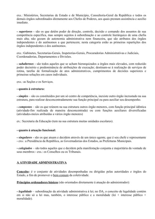 exs.: Ministérios, Secretarias de Estado e de Município, Consultoria-Geral da República e todos os
demais órgãos subordinados diretamente aos Chefes de Poderes, aos quais prestam assistência e auxílio
imediato.

- superiores - são os que detêm poder de direção, controle, decisão e comando dos assuntos de sua
competência específica, mas sempre sujeitos à subordinação e ao controle hierárquico de uma chefia
mais alta; não gozam de autonomia administrativa nem financeira, que são atributos dos órgãos
independentes e do autônomos a que pertencem; nesta categoria estão as primeiras repartições dos
órgãos independentes e dos autônomos.

exs.: Gabinetes, Secretarias-Gerais, Inspetorias-Gerais, Procuradorias Administrativas e Judiciais,
Coordenadorias, Departamentos e Divisões.

- subalternos - são todos aqueles que se acham hierarquizados a órgãos mais elevados, com reduzido
poder decisório e predominância de atribuições de execução; destinam-se à realização de serviços de
rotina, tarefas de formalização de atos administrativos, cumprimentos de decisões superiores e
primeiras soluções em casos individuais.

exs.: as Seções e os Serviços.

- quanto à estrutura:

- simples – são os constituídos por um só centro de competência, inexiste outro órgão incrustado na sua
estrutura, para realizar desconcentradamente sua função principal ou para auxiliar seu desempenho.

- compostos – são os que reúnem na sua estrutura outros órgão menores, com função principal idêntica
(atividade-fim realizada de maneira desconcentrada) ou com funções auxiliares diversificadas
(atividades-meios atribuídas a vários órgão menores)

ex.: Secretaria da Educação (tem na sua estrutura muitas unidades escolares).

- quanto à atuação funcional:

- singulares - são os que atuam e decidem através de um único agente, que é seu chefe e representante
- exs.: a Presidência da República, as Governadorias dos Estados, as Prefeituras Municipais.

- colegiados – são todos aqueles que e decidem pela manifestação conjunta e majoritária da vontade de
seus membros - exs.: os Conselhos ou os Tribunais.


A ATIVIDADE ADMINISTRATIVA

Conceito: é o conjunto de atividades desempenhadas ou dirigidas pelas autoridades e órgãos do
Estado, a fim de promover o bem comum da coletividade.

Princípios ordenadores básicos (são orientados diretamente à atuação do administrador):

- legalidade – subordinação da atividade administrativa à lei; no DA, o conceito de legalidade contém
em si não só a lei mas, também, o interesse público e a moralidade (lei + interesse público +
moralidade).
 