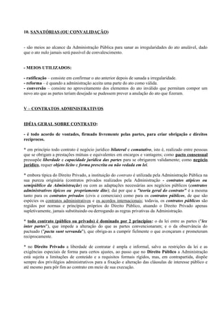 10. SANATÓRIAS (OU CONVALIDAÇÃO)


- são meios ao alcance da Administração Pública para sanar as irregularidades do ato anulável, dado
que o ato nulo jamais será passível de convalescimento.


- MEIOS UTILIZADOS:

- ratificação – consiste em confirmar o ato anterior depois de sanada a irregularidade.
- reforma – é quando a administração aceita uma parte do ato como válida.
- conversão – consiste no aproveitamento dos elementos do ato inválido que permitam compor um
novo ato que as partes teriam desejado se pudessem prever a anulação do ato que fizeram.


V – CONTRATOS ADMINISTRATIVOS


IDÉIA GERAL SOBRE CONTRATO:

- é todo acordo de vontades, firmado livremente pelas partes, para criar obrigação e direitos
recíprocos.

* em princípio todo contrato é negócio jurídico bilateral e comutativo, isto é, realizado entre pessoas
que se obrigam a prestações mútuas e equivalentes em encargos e vantagens; como pacto consensual
pressupõe liberdade e capacidade jurídica das partes para se obrigarem validamente; como negócio
jurídico, requer objeto lícito e forma prescrita ou não vedada em lei.

* embora típica do Direito Privado, a instituição do contrato é utilizada pela Administração Pública na
sua pureza originária (contratos privados realizados pela Administração - contratos atípicos ou
semipúblico da Administração) ou com as adaptações necessárias aos negócios públicos (contratos
administrativos típicos ou propriamente dito); daí por que a "teoria geral do contrato" é a mesma
tanto para os contratos privados (civis e comerciais) como para os contratos públicos, de que são
espécies os contratos administrativos e os acordos internacionais; todavia, os contratos públicos são
regidos por normas e princípios próprios do Direito Público, atuando o Direito Privado apenas
supletivamente, jamais substituindo ou derrogando as regras privativas da Administração.

* todo contrato (público ou privado) é dominado por 2 princípios: o da lei entre as partes ("lex
inter partes"), que impede a alteração do que as partes convencionaram; e o da observância do
pactuado ("pacta sunt servanda"), que obriga-as a cumprir fielmente o que avençaram e prometeram
reciprocamente.

* no Direito Privado a liberdade de contratar é ampla e informal, salvo as restrições da lei e as
exigências especiais de forma para certos ajustes, ao passo que no Direito Público a Administração
está sujeita a limitações de conteúdo e a requisitos formais rígidos, mas, em contrapartida, dispõe
sempre dos privilégios administrativos para a fixação e alteração das cláusulas de interesse público e
até mesmo para pôr fim ao contrato em meio de sua execução.
 