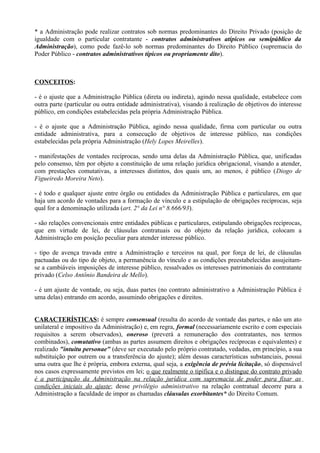 * a Administração pode realizar contratos sob normas predominantes do Direito Privado (posição de
igualdade com o particular contratante - contratos administrativos atípicos ou semipúblico da
Administração), como pode fazê-lo sob normas predominantes do Direito Público (supremacia do
Poder Público - contratos administrativos típicos ou propriamente dito).



CONCEITOS:

- é o ajuste que a Administração Pública (direta ou indireta), agindo nessa qualidade, estabelece com
outra parte (particular ou outra entidade administrativa), visando à realização de objetivos do interesse
público, em condições estabelecidas pela própria Administração Pública.

- é o ajuste que a Administração Pública, agindo nessa qualidade, firma com particular ou outra
entidade administrativa, para a consecução de objetivos de interesse público, nas condições
estabelecidas pela própria Administração (Hely Lopes Meirelles).

- manifestações de vontades recíprocas, sendo uma delas da Administração Pública, que, unificadas
pelo consenso, têm por objeto a constituição de uma relação jurídica obrigacional, visando a atender,
com prestações comutativas, a interesses distintos, dos quais um, ao menos, é público (Diogo de
Figueiredo Moreira Neto).

- é todo e qualquer ajuste entre órgão ou entidades da Administração Pública e particulares, em que
haja um acordo de vontades para a formação de vínculo e a estipulação de obrigações recíprocas, seja
qual for a denominação utilizada (art. 2° da Lei n° 8.666/93).

- são relações convencionais entre entidades públicas e particulares, estipulando obrigações recíprocas,
que em virtude de lei, de cláusulas contratuais ou do objeto da relação jurídica, colocam a
Administração em posição peculiar para atender interesse público.

- tipo de avença travada entre a Administração e terceiros na qual, por força de lei, de cláusulas
pactuadas ou do tipo de objeto, a permanência do vínculo e as condições preestabelecidas assujeitam-
se a cambiáveis imposições de interesse público, ressalvados os interesses patrimoniais do contratante
privado (Celso Antônio Bandeira de Mello).

- é um ajuste de vontade, ou seja, duas partes (no contrato administrativo a Administração Pública é
uma delas) entrando em acordo, assumindo obrigações e direitos.


CARACTERÍSTICAS: é sempre consensual (resulta do acordo de vontade das partes, e não um ato
unilateral e impositivo da Administração) e, em regra, formal (necessariamente escrito e com especiais
requisitos a serem observados), oneroso (preverá a remuneração dos contratantes, nos termos
combinados), comutativo (ambas as partes assumem direitos e obrigações recíprocas e equivalentes) e
realizado "intuitu personae" (deve ser executado pelo próprio contratado, vedadas, em princípio, a sua
substituição por outrem ou a transferência do ajuste); além dessas características substanciais, possui
uma outra que lhe é própria, embora externa, qual seja, a exigência de prévia licitação, só dispensável
nos casos expressamente previstos em lei; o que realmente o tipifica e o distingue do contrato privado
é a participação da Administração na relação jurídica com supremacia de poder para fixar as
condições iniciais do ajuste; desse privilégio administrativo na relação contratual decorre para a
Administração a faculdade de impor as chamadas cláusulas exorbitantes* do Direito Comum.
 