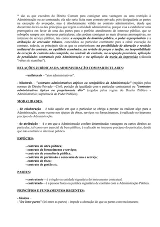 * são as que excedem do Direito Comum para consignar uma vantagem ou uma restrição à
Administração ou ao contratado; ela não seria lícita num contrato privado, pois desigualaria as partes
na execução do avençado, mas é absolutamente válida no contrato administrativo, desde que
decorrente da lei ou dos princípios que regem a atividade administrativa, porque visa a estabelecer uma
prerrogativa em favor de uma das partes para o perfeito atendimento do interesse público, que se
sobrepõe sempre aos interesses particulares; elas podem consignar as mais diversas prerrogativas, no
interesse do serviço público, tais como: a ocupação do domínio público, o poder expropriatório e a
atribuição de arrecadar tributos, concedidos ao particular contratante para a cabal execução do
contrato, todavia, as principais são as que se exteriorizam: na possibilidade de alteração e rescisão
unilateral do contrato, no equilíbrio econômico, na revisão de preços e tarifas, na inoponibilidade
da exceção de contrato não cumprido, no controle do contrato, na ocupação provisória, aplicação
de penalidades contratuais pela Administração e na aplicação da teoria da imprevisão (cláusula
"rebus sic stantibus").

RELAÇÕES JURÍDICAS DA ADMINISTRAÇÃO COM PARTICULARES:

      - unilaterais – "atos administrativos".

- bilaterais – "contratos administrativos atípicos ou semipúblico da Administração" (regidos pelas
normas do Direito Privado - Civil; posição de igualdade com o particular contratante) ou "contratos
administrativos típicos ou propriamente dito" (regidos pelas regras do Direito Público -
Administrativo; supremacia do Poder Público).

MODALIDADES:

- de colaboração – é todo aquele em que o particular se obriga a prestar ou realizar algo para a
Administração, como ocorre nos ajustes de obras, serviços ou fornecimentos; é realizado no interesse
precípuo da Administração.

- de atribuição – é o em que a Administração confere determinadas vantagens ou certos direitos ao
particular, tal como uso especial de bem público; é realizado no interesse precípuo do particular, desde
que não contrarie o interesse público.

ESPÉCIES:

      - contrato de obra pública;
      - contrato de fornecimento e serviços;
      - contrato de consultoria pública;
      - contrato de permissão e concessão de uso e serviço;
      - contrato de risco;
      - contrato de gestão etc.

PARTES:

      - contratante – é o órgão ou entidade signatária do instrumento contratual.
      - contratado – é a pessoa física ou jurídica signatária de contrato com a Administração Pública.

PRINCÍPIOS E FUNDAMENTOS REGENTES:

- básicos –
- "lex inter partes" (lei entre as partes) - impede a alteração do que as partes convencionaram;
 