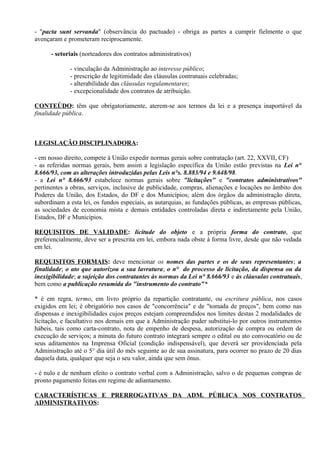 - "pacta sunt servanda" (observância do pactuado) - obriga as partes a cumprir fielmente o que
avençaram e prometeram reciprocamente.

      - setoriais (norteadores dos contratos administrativos)

             - vinculação da Administração ao interesse público;
             - prescrição de legitimidade das cláusulas contratuais celebradas;
             - alterabilidade das cláusulas regulamentares;
             - excepcionalidade dos contratos de atribuição.

CONTEÚDO: têm que obrigatoriamente, aterem-se aos termos da lei e a presença inaportável da
finalidade pública.



LEGISLAÇÃO DISCIPLINADORA:

- em nosso direito, compete à União expedir normas gerais sobre contratação (art. 22, XXVII, CF)
- as referidas normas gerais, bem assim a legislação específica da União estão previstas na Lei n°
8.666/93, com as alterações introduzidas pelas Leis n°s. 8.883/94 e 9.648/98.
- a Lei n° 8.666/93 estabelece normas gerais sobre "licitações" e "contratos administrativos"
pertinentes a obras, serviços, inclusive de publicidade, compras, alienações e locações no âmbito dos
Poderes da União, dos Estados, do DF e dos Municípios; além dos órgãos da administração direta,
subordinam a esta lei, os fundos especiais, as autarquias, as fundações públicas, as empresas públicas,
as sociedades de economia mista e demais entidades controladas direta e indiretamente pela União,
Estados, DF e Municípios.

REQUISITOS DE VALIDADE: licitude do objeto e a própria forma do contrato, que
preferencialmente, deve ser a prescrita em lei, embora nada obste à forma livre, desde que não vedada
em lei.

REQUISITOS FORMAIS: deve mencionar os nomes das partes e os de seus representantes; a
finalidade; o ato que autorizou a sua lavratura; o n° do processo de licitação, da dispensa ou da
inexigibilidade; a sujeição dos contratantes às normas da Lei n° 8.666/93 e às cláusulas contratuais,
bem como a publicação resumida do "instrumento do contrato"*

* é em regra, termo, em livro próprio da repartição contratante, ou escritura pública, nos casos
exigidos em lei; é obrigatório nos casos de "concorrência" e de "tomada de preços", bem como nas
dispensas e inexigibilidades cujos preços estejam compreendidos nos limites destas 2 modalidades de
licitação, e facultativo nos demais em que a Administração puder substitui-lo por outros instrumentos
hábeis, tais como carta-contrato, nota de empenho de despesa, autorização de compra ou ordem de
execução de serviços; a minuta do futuro contrato integrará sempre o edital ou ato convocatório ou de
seus aditamentos na Imprensa Oficial (condição indispensável), que deverá ser providenciada pela
Administração até o 5° dia útil do mês seguinte ao de sua assinatura, para ocorrer no prazo de 20 dias
daquela data, qualquer que seja o seu valor, ainda que sem ônus.

- é nulo e de nenhum efeito o contrato verbal com a Administração, salvo o de pequenas compras de
pronto pagamento feitas em regime de adiantamento.

CARACTERÍSTICAS E PRERROGATIVAS DA ADM. PÚBLICA NOS CONTRATOS
ADMINISTRATIVOS:
 