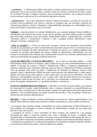 - exorbitantes – a Administração Pública não perfaz a relação contratual em pé de igualdade com os
particulares; são as que excedem limites; só podem existir nos contratos administrativos típicos, nunca
nos de Direito Privado; se reputam implícitas, seja na ordenação normativa, seja no bojo do contrato,
ou são realmente explícitas na lei ou em cláusula expressa no contrato.

- regulamentares – são as que especificam somente o objeto do contrato e sua forma de execução; os
contratos devem estabelecer com clareza e precisão as condições para sua execução, expressas em
cláusulas que definam os direitos, obrigações e responsabilidades das partes, em conformidade com os
termos da licitação e da proposta a que se vinculam.

Validade: a cláusula presente no contrato administrativo, que contrarie qualquer interesse público é
considerada como cláusula não escrita; ela por não ter qualquer relevância jurídica, pode ser anulada
tanto pelo Poder Judiciário, como pela própria Administração Pública, considerando que o elemento
"finalidade pública" é fundamental e imanente a todo e qualquer contrato administrativo como
elemento vinculado, é indispensável.

"rebus sic stantibus": a "teoria da imprevisão" assegura o direito do contratante excessivamente
onerado na sua prestação, por efeito de transformações econômicas imprevisíveis no momento em que
o contrato foi realizado, de pedir judicialmente a resolução do mesmo, ou a mudança eqüitativa das
condições de execução (prorrogação dos termos, redução de importâncias, reajustamento etc.); ela
resume-se na aplicação desta cláusula, que é perfeitamente invocável nos contratos administrativos por
conta do asseguramento da equação econômico-financeira.

FATO DO PRÍNCIPE ("FACTUM PRINCIPIS") – ato ou fato da autoridade pública – é toda
determinação estatal, positiva ou negativa, geral e imprevisível, que onera extraordinariamente ou que
impede a execução do contrato e obriga a Administração Pública a compensar integralmente os
prejuízos suportados pelo contratante particular; pode ser tanto da Administração Pública contratante
como de qualquer outra esfera de poder; o fundamento da obrigação de indenizar reside no fato
segundo o qual a Administração Pública não pode causar prejuízos aos administrados e, muito menos,
àqueles com quem ajusta certos negócios; assim, mesmo que o ato não seja da contratante, a ela cabe
indenizar o correspondente prejuízo ou rever o ajuste, com o fito de tornar possível sua execução; a
determinação estatal há que ser geral, isto é, não pode visar diretamente o contratante ou o contrato
(estes são atingidos reflexamente) - ex.: proibição de fabricar, exportar etc.

FATO DA ADMINISTRAÇÃO PÚBLICA: é toda ação ou omissão do poder público, que importa
em inexecução de contrato; incide diretamente sobre o contrato, retardando ou impossibilitando sua
execução; não se confunde com o "fato do príncipe", porque este representa um fato geral imprevisível;
enquanto o "fato da administração" dá origem ao direito de rescisão, o "fato do príncipe" dá direito a
uma revisão dos contratos administrativos,

PRAZOS: é vedado (proibido) o contrato administrativo com prazo de vigência indeterminado; a sua
duração ficará adstrita à vigência dos respectivos créditos orçamentários, exceto quanto aos relativos:

- aos projetos cujos produtos estejam contemplados nas metas estabelecidas no Plano Plurianual, os
quais poderão ser prorrogados se houver interesse da Administração e desde que isso tenha sido
previsto no ato convocatório;
- a prestação de serviços a serem executados de forma contínua, que poderão ter a sua duração
prorrogada por iguais e sucessivos períodos com vistas a obtenção de preços e condições mais
vantajosas para a Administração, limitada a 60 meses (com possibilidade de prorrogação por mais 12
meses em caráter excepcional, devidamente justificado e mediante autorização da autoridade superior).
- ao aluguel de equipamentos e à utilização de programas de informática, podendo a duração estender-
se pelo prazo de até 48 meses após o início da vigência do contrato.
 