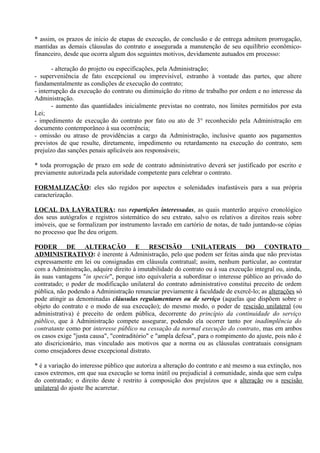 * assim, os prazos de início de etapas de execução, de conclusão e de entrega admitem prorrogação,
mantidas as demais cláusulas do contrato e assegurada a manutenção de seu equilíbrio econômico-
financeiro, desde que ocorra algum dos seguintes motivos, devidamente autuados em processo:

       - alteração do projeto ou especificações, pela Administração;
- superveniência de fato excepcional ou imprevisível, estranho à vontade das partes, que altere
fundamentalmente as condições de execução do contrato;
- interrupção da execução do contrato ou diminuição do ritmo de trabalho por ordem e no interesse da
Administração.
       - aumento das quantidades inicialmente previstas no contrato, nos limites permitidos por esta
Lei;
- impedimento de execução do contrato por fato ou ato de 3° reconhecido pela Administração em
documento contemporâneo à sua ocorrência;
- omissão ou atraso de providências a cargo da Administração, inclusive quanto aos pagamentos
previstos de que resulte, diretamente, impedimento ou retardamento na execução do contrato, sem
prejuízo das sanções penais aplicáveis aos responsáveis;

* toda prorrogação de prazo em sede de contrato administrativo deverá ser justificado por escrito e
previamente autorizada pela autoridade competente para celebrar o contrato.

FORMALIZAÇÃO: eles são regidos por aspectos e solenidades inafastáveis para a sua própria
caracterização.

LOCAL DA LAVRATURA: nas repartições interessadas, as quais manterão arquivo cronológico
dos seus autógrafos e registros sistemático do seu extrato, salvo os relativos a direitos reais sobre
imóveis, que se formalizam por instrumento lavrado em cartório de notas, de tudo juntando-se cópias
no processo que lhe deu origem.

PODER DE ALTERAÇÃO E RESCISÃO UNILATERAIS DO CONTRATO
ADMINISTRATIVO: é inerente à Administração, pelo que podem ser feitas ainda que não previstas
expressamente em lei ou consignadas em cláusula contratual; assim, nenhum particular, ao contratar
com a Administração, adquire direito à imutabilidade do contrato ou à sua execução integral ou, ainda,
às suas vantagens "in specie", porque isto equivaleria a subordinar o interesse público ao privado do
contratado; o poder de modificação unilateral do contrato administrativo constitui preceito de ordem
pública, não podendo a Administração renunciar previamente à faculdade de exercê-lo; as alterações só
pode atingir as denominadas cláusulas regulamentares ou de serviço (aquelas que dispõem sobre o
objeto do contrato e o modo de sua execução); do mesmo modo, o poder de rescisão unilateral (ou
administrativa) é preceito de ordem pública, decorrente do princípio da continuidade do serviço
público, que à Administração compete assegurar, podendo ela ocorrer tanto por inadimplência do
contratante como por interesse público na cessação da normal execução do contrato, mas em ambos
os casos exige "justa causa", "contraditório" e "ampla defesa", para o rompimento do ajuste, pois não é
ato discricionário, mas vinculado aos motivos que a norma ou as cláusulas contratuais consignam
como ensejadores desse excepcional distrato.

* é a variação do interesse público que autoriza a alteração do contrato e até mesmo a sua extinção, nos
casos extremos, em que sua execução se torna inútil ou prejudicial à comunidade, ainda que sem culpa
do contratado; o direito deste é restrito à composição dos prejuízos que a alteração ou a rescisão
unilateral do ajuste lhe acarretar.
 