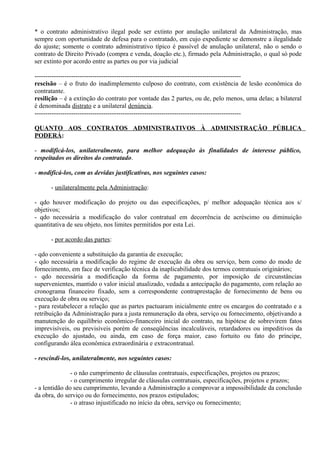 * o contrato administrativo ilegal pode ser extinto por anulação unilateral da Administração, mas
sempre com oportunidade de defesa para o contratado, em cujo expediente se demonstre a ilegalidade
do ajuste; somente o contrato administrativo típico é passível de anulação unilateral, não o sendo o
contrato de Direito Privado (compra e venda, doação etc.), firmado pela Administração, o qual só pode
ser extinto por acordo entre as partes ou por via judicial

------------------------------------------------------------------------------------------------
rescisão – é o fruto do inadimplemento culposo do contrato, com existência de lesão econômica do
contratante.
resilição – é a extinção do contrato por vontade das 2 partes, ou de, pelo menos, uma delas; a bilateral
é denominada distrato e a unilateral denúncia.
------------------------------------------------------------------------------------------------

QUANTO AOS CONTRATOS ADMINISTRATIVOS À ADMINISTRAÇÃO PÚBLICA
PODERÁ:

- modificá-los, unilateralmente, para melhor adequação às finalidades de interesse público,
respeitados os direitos do contratado.

- modificá-los, com as devidas justificativas, nos seguintes casos:

      - unilateralmente pela Administração:

- qdo houver modificação do projeto ou das especificações, p/ melhor adequação técnica aos s/
objetivos;
- qdo necessária a modificação do valor contratual em decorrência de acréscimo ou diminuição
quantitativa de seu objeto, nos limites permitidos por esta Lei.

      - por acordo das partes:

- qdo conveniente a substituição da garantia de execução;
- qdo necessária a modificação do regime de execução da obra ou serviço, bem como do modo de
fornecimento, em face de verificação técnica da inaplicabilidade dos termos contratuais originários;
- qdo necessária a modificação da forma de pagamento, por imposição de circunstâncias
supervenientes, mantido o valor inicial atualizado, vedada a antecipação do pagamento, com relação ao
cronograma financeiro fixado, sem a correspondente contraprestação de fornecimento de bens ou
execução de obra ou serviço;
- para restabelecer a relação que as partes pactuaram inicialmente entre os encargos do contratado e a
retribuição da Administração para a justa remuneração da obra, serviço ou fornecimento, objetivando a
manutenção do equilíbrio econômico-financeiro inicial do contrato, na hipótese de sobrevirem fatos
imprevisíveis, ou previsíveis porém de conseqüências incalculáveis, retardadores ou impeditivos da
execução do ajustado, ou ainda, em caso de força maior, caso fortuito ou fato do príncipe,
configurando álea econômica extraordinária e extracontratual.

- rescindi-los, unilateralmente, nos seguintes casos:

               - o não cumprimento de cláusulas contratuais, especificações, projetos ou prazos;
               - o cumprimento irregular de cláusulas contratuais, especificações, projetos e prazos;
- a lentidão do seu cumprimento, levando a Administração a comprovar a impossibilidade da conclusão
da obra, do serviço ou do fornecimento, nos prazos estipulados;
               - o atraso injustificado no início da obra, serviço ou fornecimento;
 