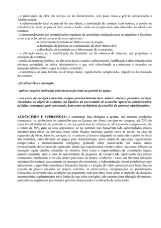 - a paralisação da obra, do serviço ou do fornecimento, sem justa causa e prévia comunicação à
Administração;
- a subcontratação total ou parcial do seu objeto, a associação do contrato com outrem, a cessão ou
transferência, total ou parcial, bem como a fusão, cisão ou incorporação, não admitidas no edital e no
contrato;
- o desentendimento das determinações regulares da autoridade designada para acompanhar e fiscalizar
a sua execução, assim como as de seus superiores;
               - o cometimento reiterado de faltas na sua execução;
               - a decretação de falência ou a instauração de insolvência civil;
               - a dissolução da sociedade ou o falecimento do contratado;
- a alteração social ou a modificação da finalidade ou da estrutura da empresa, que prejudique a
execução do contrato;
- razões de interesse público, de alta relevância e amplo conhecimento, justificadas e determinadas pela
máxima autoridade da esfera administrativa a que está subordinado o contratante e exaradas no
processo administrativo a que se refere o contrato;
- a ocorrência de caso fortuito ou de força maior, regularmente comprovada, impeditiva da execução
do contrato.

- fiscalizar-lhes a execução;

- aplicar sanções motivadas pela inexecução total ou parcial do ajuste;

- nos casos de serviços essenciais, ocupar provisoriamente bens móveis, imóveis, pessoal e serviços
vinculados ao objeto do contrato, na hipótese da necessidade de acautelar apuração administrativa
de faltas contratuais pelo contratado, bem como na hipótese de rescisão do contrato administrativo.


ACRÉSCIMOS E SUPRESSÕES: o contratado fica obrigado a aceitar, nas mesmas condições
contratuais, os acréscimos ou supressões que se fizerem nas obras, serviços ou compras, até 25% do
valor inicial atualizado do contrato, e, no caso particular de reforma de edifício ou de equipamento, até
o limite de 50% para os seus acréscimos; se no contrato não houverem sido contemplados preços
unitários para obras ou serviços, esses serão fixados mediante acordo entre as partes; no caso de
supressão de obras, bens ou serviços, se o contrato já houver adquirido os materiais e posto no local
dos trabalhos, estes deverão ser pagos pela Administração pelos custos de aquisição regularmente
comprovados e monetariamente corrigidos, podendo caber indenização por outros danos
eventualmente decorrentes de supressão, desde que regularmente comprovados; quaisquer tributos ou
encargos legais criados, alterados ou extintos, bem como a superveniência de disposições legais,
quando ocorridas após a data da apresentação da proposta, de comprovada repercussão nos preços
contratados, implicarão a revisão destes para mais ou menos, conforme o caso; em havendo alteração
unilateral do contrato que aumente os encargos do contratado, a Administração deverá restabelecer, por
aditamento, o equilíbrio econômico-financeiro inicial; a variação do valor contratual para fazer face ao
reajuste de preços previsto no próprio contrato, as atualizações, compensações ou penalizações
financeiras decorrentes das condições de pagamento nele previstas, bem como o empenho de dotações
orçamentárias suplementares até o limite do seu valor corrigido, não caracterizam alteração do mesmo,
podendo ser registrados por simples apostila, dispensando a celebração de aditamento.
 
