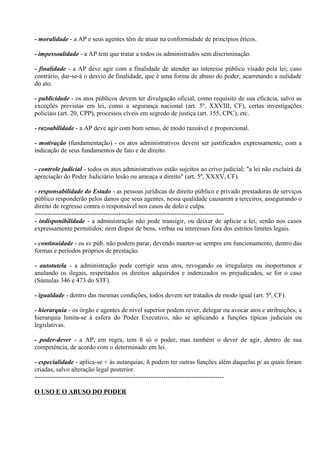 - moralidade - a AP e seus agentes têm de atuar na conformidade de princípios éticos.

- impessoalidade - a AP tem que tratar a todos os administrados sem discriminação.

- finalidade - a AP deve agir com a finalidade de atender ao interesse público visado pela lei; caso
contrário, dar-se-á o desvio de finalidade, que é uma forma de abuso do poder, acarretando a nulidade
do ato.

- publicidade - os atos públicos devem ter divulgação oficial, como requisito de sua eficácia, salvo as
exceções previstas em lei, como a segurança nacional (art. 5º, XXVIII, CF), certas investigações
policiais (art. 20, CPP), processos cíveis em segredo de justiça (art. 155, CPC), etc.

- razoabilidade - a AP deve agir com bom senso, de modo razoável e proporcional.

- motivação (fundamentação) - os atos administrativos devem ser justificados expressamente, com a
indicação de seus fundamentos de fato e de direito.

- controle judicial - todos os atos administrativos estão sujeitos ao crivo judicial; "a lei não excluirá da
apreciação do Poder Judiciário lesão ou ameaça a direito" (art. 5º, XXXV, CF).

- responsabilidade do Estado - as pessoas jurídicas de direito público e privado prestadoras de serviços
público responderão pelos danos que seus agentes, nessa qualidade causarem a terceiros, assegurando o
direito de regresso contra o responsável nos casos de dolo e culpa.
----------------------------------------------------------------------------------------
- indisponibilidade - a administração não pode transigir, ou deixar de aplicar a lei, senão nos casos
expressamente permitidos; nem dispor de bens, verbas ou interesses fora dos estritos limites legais.

- continuidade - os sv púb. não podem parar, devendo manter-se sempre em funcionamento, dentro das
formas e períodos próprios de prestação.

- autotutela - a administração pode corrigir seus atos, revogando os irregulares ou inoportunos e
anulando os ilegais, respeitados os direitos adquiridos e indenizados os prejudicados, se for o caso
(Súmulas 346 e 473 do STF).

- igualdade - dentro das mesmas condições, todos devem ser tratados de modo igual (art. 5º, CF).

- hierarquia - os órgão e agentes de nível superior podem rever, delegar ou avocar atos e atribuições; a
hierarquia limita-se à esfera do Poder Executivo, não se aplicando a funções típicas judiciais ou
legislativas.

- poder-dever - a AP, em regra, tem ñ só o poder, mas também o dever de agir, dentro de sua
competência, de acordo com o determinado em lei.

- especialidade - aplica-se + às autarquias; ñ podem ter outras funções além daquelas p/ as quais foram
criadas, salvo alteração legal posterior.
----------------------------------------------------------------------------------------

O USO E O ABUSO DO PODER
 
