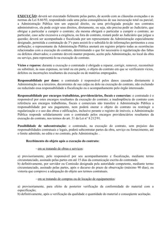 EXECUÇÃO: deverá ser executado fielmente pelas partes, de acordo com as cláusulas avençadas e as
normas da Lei 8.66/93, respondendo cada uma pelas conseqüências de sua inexecução total ou parcial;
a Administração Pública tem um especial direito, ou uma privilegiada posição nos contratos
administrativos, ela pode exigir seus direitos, diretamente, ou seja, não precisa pedir ao Judiciário, que
obrigue a particular a cumprir o contrato; ela mesma obrigará o particular a cumprir o contrato; ao
particular, caso ache excessiva a exigência, ou fora do contrato, restará pedir ao Judiciário que julgue a
questão; deverá ser acompanhada e fiscalizada por um representante da Administração especialmente
designado, permitida a contratação de 3°s para assisti-lo e subsidiá-lo de informações pertinentes a essa
atribuição; o representante da Administração Pública anotará em registro próprio todas as ocorrências
relacionadas com a execução do contrato, determinando o que for necessário à regularização das faltas
ou defeitos observados; o contrato deverá manter preposto, aceito pela Administração, no local da obra
ou serviço, para representá-lo na execução do contrato.

Vícios e reparos: durante a execução o contratado é obrigado a reparar, corrigir, remover, reconstituir
ou substituir, às suas expensas, no total ou em parte, o objeto do contrato em que se verificarem vícios,
defeitos ou incorreções resultantes da execução ou de matérias empregados.

Responsabilidade por dano: o contratado é responsável pelos danos causados diretamente à
Administração ou a terceiros, decorrentes de sua culpa ou dolo na execução do contrato, não excluindo
ou reduzindo essa responsabilidade a fiscalização ou o acompanhamento pelo órgão interessado.

Responsabilidade por encargos trabalhistas, previdenciários, fiscais e comercias: o contratado é o
responsável por estes encargos resultantes da execução do contrato; a inadimplência do contrato com
referência aos encargos trabalhistas, fiscais e comerciais não transfere à Administração Pública a
responsabilidade por seu pagamento, nem poderá onerar o objeto do contrato ou restringir a
regularização e o uso das obras e edificações, inclusive perante o registro de imóveis; a Administração
Pública responde solidariamente com o contratado pelos encargos previdenciários resultantes da
execução do contrato, nos termos do art. 31 da Lei n° 8.212/91.

Possibilidade de subcontratação: o contratado, na execução do contrato, sem prejuízo das
responsabilidades contratuais e legais, poderá subcontratar partes da obra, serviço ou fornecimento, até
o limite admitido, no edita e no contrato, pela Administração. .

      Recebimento do objeto após a execução do contrato:

              - em se tratando de obras e serviços:

a) provisoriamente, pelo responsável por seu acompanhamento e fiscalização, mediante termo
circunstanciado, assinado pelas partes em até 15 dias da comunicação escrita do contratado.
b) definitivamente, por servidor ou Comissão designada pela autoridade competente, mediante termo
circunstanciado, assinado pelas partes, após o decurso do prazo de observação (máximo 90 dias), ou
vistoria que comprove a adequação do objeto aos termos contratuais.

              - em se tratando de compras ou de locação de equipamentos:

a) provisoriamente, para efeito de posterior verificação da conformidade do material com a
especificação;
b) definitivamente, após a verificação da qualidade e quantidade do material e conseqüente aceitação.
 