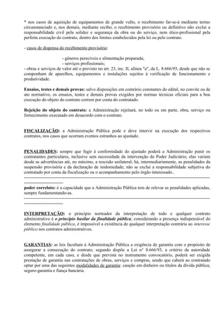 * nos casos de aquisição de equipamentos de grande vulto, o recebimento far-se-á mediante termo
circunstanciado e, nos demais, mediante recibo; o recebimento provisório ou definitivo não exclui a
responsabilidade civil pela solidez e segurança da obra ou do serviço, nem ético-profissional pela
perfeita execução do contrato, dentro dos limites estabelecidos pela lei ou pelo contrato.

- casos de dispensa do recebimento provisório:

                      - gêneros perecíveis e alimentação preparada;
                      - serviços profissionais;
- obras e serviços de valor até o previsto no art. 23, inc. II, alínea "a", da L. 8.666/93, desde que não se
componham de aparelhos, equipamentos e instalações sujeitos à verificação de funcionamento e
produtividade.

Ensaios, testes e demais provas: salvo disposições em contrário constantes do edital, no convite ou de
ato normativo, os ensaios, testes e demais provas exigidos por normas técnicas oficiais para a boa
execução do objeto do contrato correm por conta do contratado.

Rejeição do objeto do contrato: a Administração rejeitará, no todo ou em parte, obra, serviço ou
fornecimento executado em desacordo com o contrato.


FISCALIZAÇÃO: a Administração Pública pode e deve intervir na execução dos respectivos
contratos, nos casos que ocorram eventos estranhos ao ajustado.


PENALIDADES: sempre que fugir à conformidade do ajustado poderá a Administração punir os
contratantes particulares, inclusive sem necessidade da intervenção do Poder Judiciário; elas variam
desde as advertências até, no máximo, a rescisão unilateral; há, intermediariamente, as penalidades da
suspensão provisória e da declaração de inidoniedade; não se exclui a responsabilidade subjetiva do
contratado por conta da fiscalização ou o acompanhamento pelo órgão interessado..
----------------------------------------------------------------------------------------------------------------------------
--------------------------
poder correlato: é a capacidade que a Administração Pública tem de relevar as penalidades aplicadas,
sempre fundamentando-as.
----------------------------------------------------------------------------------------------------------------------------
--------------------------

INTERPRETAÇÃO: o princípio norteador da interpretação de todo e qualquer contrato
administrativo é o princípio basilar da finalidade pública; considerando a presença indispensável do
elemento finalidade pública, é impossível a existência de qualquer interpretação contrária ao interesse
público nos contratos administrativos.


GARANTIAS: as leis facultam à Administração Pública a exigência de garantia com o propósito de
assegurar a consecução do contrato; segundo dispõe a Lei n° 8.666/93, a critério da autoridade
competente, em cada caso, e desde que prevista no instrumento convocatório, poderá ser exigida
prestação de garantia nas contratações de obras, serviços e compras, sendo que caberá ao contratado
optar por uma das seguintes modalidades de garantia: caução em dinheiro ou títulos da dívida pública;
seguro-garantia e fiança bancária.
 
