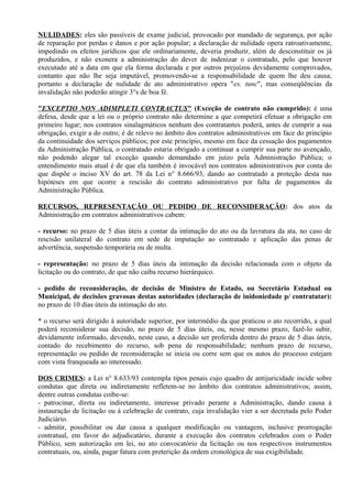 NULIDADES: eles são passíveis de exame judicial, provocado por mandado de segurança, por ação
de reparação por perdas e danos e por ação popular; a declaração de nulidade opera ratroativamente,
impedindo os efeitos jurídicos que ele ordinariamente, deveria produzir, além de desconstituir os já
produzidos, e não exonera a administração do dever de indenizar o contratado, pelo que houver
executado até a data em que ela forma declarada e por outros prejuízos devidamente comprovados,
contanto que não lhe seja imputável, promovendo-se a responsabilidade de quem lhe deu causa;
portanto a declaração de nulidade de ato administrativo opera "ex. tunc", mas conseqüências da
invalidação não poderão atingir 3°s de boa fé.

"EXCEPTIO NON ADIMPLETI CONTRACTUS" (Exceção de contrato não cumprido): é uma
defesa, desde que a lei ou o próprio contrato não determine a que competirá efetuar a obrigação em
primeiro lugar; nos contratos sinalagmáticos nenhum dos contratantes poderá, antes de cumprir a sua
obrigação, exigir a do outro; é de relevo no âmbito dos contratos administrativos em face do princípio
da continuidade dos serviços públicos; por este princípio, mesmo em face da cessação dos pagamentos
da Administração Pública, o contratado estaria obrigado a continuar a cumprir sua parte no avençado,
não podendo alegar tal exceção quando demandado em juízo pela Administração Pública; o
entendimento mais atual é de que ela também é invocável nos contratos administrativos por conta do
que dispõe o inciso XV do art. 78 da Lei n° 8.666/93, dando ao contratado a proteção desta nas
hipóteses em que ocorre a rescisão do contrato administrativo por falta de pagamentos da
Administração Pública.

RECURSOS, REPRESENTAÇÃO OU PEDIDO DE RECONSIDERAÇÃO: dos atos da
Administração em contratos administrativos cabem:

- recurso: no prazo de 5 dias úteis a contar da intimação do ato ou da lavratura da ata, no caso de
rescisão unilateral do contrato em sede de imputação ao contratado e aplicação das penas de
advertência, suspensão temporária ou de multa.

- representação: no prazo de 5 dias úteis da intimação da decisão relacionada com o objeto da
licitação ou do contrato, de que não caiba recurso hierárquico.

- pedido de reconsideração, de decisão de Ministro de Estado, ou Secretário Estadual ou
Municipal, de decisões gravosas destas autoridades (declaração de inidoniedade p/ contratatar):
no prazo de 10 dias úteis da intimação do ato.

* o recurso será dirigido à autoridade superior, por intermédio da que praticou o ato recorrido, a qual
poderá reconsiderar sua decisão, no prazo de 5 dias úteis, ou, nesse mesmo prazo, fazê-lo subir,
devidamente informado, devendo, neste caso, a decisão ser proferida dentro do prazo de 5 dias úteis,
contado do recebimento do recurso, sob pena de responsabilidade; nenhum prazo de recurso,
representação ou pedido de reconsideração se inicia ou corre sem que os autos do processo estejam
com vista franqueada ao interessado.

DOS CRIMES: a Lei n° 8.633/93 contempla tipos penais cujo quadro de antijuricidade incide sobre
condutas que direta ou indiretamente refletem-se no âmbito dos contratos administrativos; assim,
dentre outras condutas coíbe-se:
- patrocinar, direta ou indiretamente, interesse privado perante a Administração, dando causa à
instauração de licitação ou à celebração de contrato, cuja invalidação vier a ser decretada pelo Poder
Judiciário.
- admitir, possibilitar ou dar causa a qualquer modificação ou vantagem, inclusive prorrogação
contratual, em favor do adjudicatário, durante a execução dos contratos celebrados com o Poder
Público, sem autorização em lei, no ato convocatório da licitação ou nos respectivos instrumentos
contratuais, ou, ainda, pagar fatura com preterição da ordem cronológica de sua exigibilidade.
 