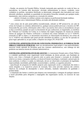 - fraudar, em prejuízo da Fazenda Pública, licitação instaurada para aquisição ou venda de bens ou
mercadorias, ou contrato dela decorrente: elevando arbitrariamente os preços; vendendo, como
verdadeira ou perfeita, mercadoria falsificada ou deteriorada; entregando uma mercadoria por outra;
alterando substância, qualidade ou quantidade de mercadoria fornecida; tornando, por qualquer modo,
injustamente, mais onerosa a proposta ou a execução do contrato.
.      - admitir à licitação ou celebrar contrato com empresa ou profissional declarado inidôneo.
       - contratar com a Administração Pública, em tendo sido declarado inidôneo.

* estes crimes são de ação penal pública incondicionada, cabendo ao MP promovê-la; em sede de
crimes de licitação ou contratos administrativos, qualquer pessoa poderá provocar a iniciativa do MP,
fornecendo-lhe, por escrito, informações sobre o fato e sua autoria, bem como as circunstâncias em que
se deu a ocorrência; quando em autos ou documentos de que conhecerem, os magistrados, os membros
dos Tribunais ou Conselhos de Contas ou os titulares dos órgãos integrantes do sistema de controle
interno de qualquer dos Poderes verificarem a existência dos crimes definidos na Lei n° 8.666/93,
remeterão ao MP as cópias e os documentos necessários ao oferecimento da denúncia; nos crimes da
Lei n° 8.666/93 será admitida ação penal privada subsidiária da pública, se esta não for ajuizada no
prazo legal, aplicando-se, no que couber, o disposto nos artigos 29 e 30 do CPP.

CONTRATOS ADMINISTRATIVOS DE CONCESSÃO, PERMISSÃO E AUTORIZAÇÃO DE
OBRAS E SERVIÇOS PÚBLICOS: dado seu disciplinamento legal próprio e suas particularidades,
merecem estudo apartado da disciplina geral dos contratos administrativos, sem embargo de não
perderem sua natureza mesma de contratos administrativos.

CONTRATOS ADMINISTRATIVOS DE GESTÃO: é o instrumento firmado entre o Poder Público
e a entidade qualificada como organização social (entidades de direito privado, sem finalidade de
lucro), com vistas a formação de parceria entre as partes para fomento e execução de atividades
relativas ao ensino, à pesquisa cientifica, ao desenvolvimento tecnológico, à proteção e preservação do
meio ambiente, à cultura e à saúde; na elaboração, devem ser observados os princípios da legalidade,
impessoalidade, moralidade, publicidade, economicidade e, também, os seguintes preceitos:
- especificação do programa de trabalho proposto pela organização social, a estipulação das metas a
serem atingidas e os respectivos prazos de execução, bem como previsão expressa dos critérios
objetivos da avaliação de desempenho a serem utilizados, mediante indicadores de qualidade e
produtividade;
- a estipulação dos limites e critérios para despesa com remuneração e vantagens de qualquer natureza
a serem percebidas pelos dirigentes e empregados das organizações sociais, no exercício de suas
funções.
 