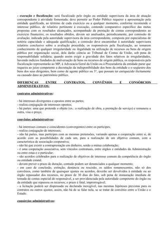 - execução e fiscalização: será fiscalizado pelo órgão ou entidade supervisora da área de atuação
correspondente à atividade fomentada; deve permitir ao Poder Público requerer a apresentação pela
entidade qualificada, ao término de cada exercício ou a qualquer momento, conforme recomende o
interesse público, de relatório pertinente à execução, contendo comparativo específico das metas
propostas com os resultados alcançados, acompanhado da prestação de contas correspondentes ao
exercício financeiro; os resultados obtidos, devem ser analisados, periodicamente, por comissão de
avaliação, indicada pela autoridade supervisora da área correspondente, composta por especialistas de
notória capacidade e adequada qualificação; a comissão deve encaminhar à autoridade supervisora
relatório conclusivo sobre a avaliação procedida; os responsáveis pela fiscalização, ao tomarem
conhecimento de qualquer irregularidade ou ilegalidade na utilização de recursos ou bens de origem
pública por organização social, dela darão ciência ao Tribunal de Contas da União, sob pena de
responsabilidade solidária; quando assim exigir a gravidade dos fatos relativos às irregularidades,
havendo indícios fundados de malversação de bens ou recursos de origem pública, os responsáveis pela
fiscalização representarão ao MP, à Advocacia Geral da União ou à Procuradoria da entidade parar que
requeira ao juízo competente a decretação da indisponibilidade dos bens da entidade e o seqüestro dos
bens dos seus dirigentes, bem como de agente público ou 3°, que possam ter enriquecido ilicitamente
ou causado dano ao patrimônio público.

DIFERENÇAS    ENTRE                 CONTRATOS,            CONVÊNIOS           E       CONSÓRCIOS
ADMINISTRATIVOS:

contratos administrativos:

- há interesses divergentes e opostos entre as partes;
- realiza conjugação de interesses opostos;
- há partes: uma que pretende o objeto (ex.: a realização de obra, a prestação de serviço) e remunera a
outra, visa o preço;

convênios administrativos:

- há interesses comuns e coincidentes (convergentes) entre os partícipes;
- realiza conjugação de interesses;
- não há partes, mas partícipes com as mesmas pretensões, variando apenas a cooperação entre si, de
acordo com as possibilidades de cada um, para a realização de um objetivo comum, com a
característica de associação cooperativa;
- não há que existir a contraprestação em dinheiro, senão a mútua colaboração;
- é uma cooperação associativa, sem vínculos contratuais, entre órgãos e entidades da Administração
ou entre estas e o particular;
- são acordos celebrados para a realização de objetivos de interesse comum da competência do órgão
ou entidade estatal.
- devem prever o prazo de duração, contudo podem ser denunciados a qualquer momento;
- em caso de conclusão, extinção, denúncia ou rescisão, os saldos remanescentes, não só dos
convênios, como também de quaisquer ajustes ou acordos, deverão ser devolvidos à entidade ou ao
órgão repassador dos recursos, no prazo de 30 dias do fato, sob pena de instauração imediata de
tomada de contas especial do responsável, a ser providenciada pela autoridade competente do órgão ou
da entidade que repassou os recursos; o prazo é fatal, improrrogável;
- a licitação poderá ser dispensada ou declarada inexigível, nas mesmas hipóteses previstas para os
contratos ou outros ajustes; assim, não há de se falar nela, se se tratar de convênio entre a União e o
Estado.

consórcios administrativos:
 