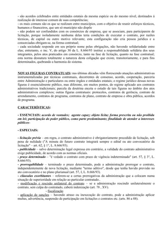 - são acordos celebrados entre entidades estatais da mesma espécie ou do mesmo nível, destinados à
realização de interesse comum de suas competências;
- os mais comuns são os que se realizam entre municípios, com o objetivo de reunir esforços técnicos,
humanos e financeiros, que um só município não dispõe
- não podem ser confundidos com os consórcios de empresa, que se associam, para participarem de
licitação, porque isoladamente nenhuma delas teria condições de executar o contrato, por razões
técnicas, de capital ou outro motivo relevante; esta configuração não cria pessoa jurídica e a
consorciadas obrigam-se, na forma contratual;
- cada sociedade responde em seu próprio nome pelas obrigações, não havendo solidariedade entre
elas; entretanto, o inc. V, do artigo 30 da L. 8.666/93 institui a responsabilidade solidária dos seus
integrantes, pelos atos praticados em consórcio, tanto na fase de licitação, quanto na fase contratual;
esta norma desnatura totalmente a natureza desta coligação que existe, transitoriamente, e para fins
determinados, quebrando a harmonia do sistema.


NOVAS FIGURAS CONTRATUAIS: nas últimas décadas vêm florescendo atuações administrativas
instrumentalizadas por técnicas contratuais, decorrentes de consenso, acordo, cooperação, parceria
entre Administração e particulares ou entre órgãos e entidades estatais; o regime jurídico dessas novas
figuras é essencialmente público, mas diferente, em muitos pontos, do regime aplicado aos contratos
administrativos tradicionais; parcela da doutrina enceta o estudo de tais figuras no âmbito dos atos
administrativos complexos; outras figuras contratuais: protocolos, contratos de gerência, contrato de
arrendamento, contratos de programa, contratos de plano, contrato de empresa e obra pública, acordos
de programa.

CARACTERÍSTICAS:

- ESSENCIAIS: acordo de vontades; agente capaz; objeto lícita; forma prescrita ou não proibida
em lei; participação do poder público, como parte predominante; finalidade de atender a interesses
públicos-

- ESPECIAIS:

- licitação prévia – em regra, o contrato administrativo é obrigatoriamente precedido de licitação, sob
pena de nulidade ("A minuta do futuro contrato integrará sempre o edital ou ato convocatório da
licitação" – art. 62, § 1°, L. 8.666/93).
- publicidade – salvo determinação legal expressa em contrário, a validade do contrato administrativo
exige publicidade, de acordo com as normas oficiais.
- prazo determinado – "é vedado o contrato com prazo de vigência indeterminado" (art. 57, § 3°, L.
8.666/93).
- prorrogabilidade – terminado o prazo determinado, pode a administração prorrogar o contrato,
independentemente de nova licitação, mediante "termo aditivo", desde que tenha havido previsão no
ato convocatório e no plano plurianual (art. 57, I, L. 8.666/93).
- cláusulas exorbitantes – referem-se a certas prerrogativas da administração que a colocam numa
situação de superioridade em relação ao particular contratado..
- modificação e rescisão unilateral do contrato – se a administração rescindir unilateralmente o
contrato, sem culpa do contratado, caberá indenização (art. 78 , XV).
                        - fiscalização
- aplicação de sanções – havendo atraso ou inexecução do contrato, pode a administração aplicar
multas, advertência, suspensão de participação em licitações e contratos etc. (arts. 86 a 88).
 
