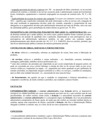 - ocupação provisória de móveis e imóveis (art. 58) – na apuração de faltas contratuais, ou na rescisão
unilateral do contrato, e tratando-se de serviço essencial, pode a administração ocupar provisoriamente
locais, instalações, equipamentos e materiais empregados na execução do contrato (arts. 58, V, e 80,
II).
- inaplicabilidade da exceção de contrato não cumprido ("exceptio non adimpleti contractus") (art. 78,
XV) – significa que o particular contratado não pode interromper a obra ou serviço sob a alegação de
não estar recebendo os pagamentos devidos; pode ele, contudo, suspender o cumprimento de suas
obrigações se os pagamentos devidos pela administração atrasarem por mais de 90 dias, salvo em caso
de calamidade pública, grave perturbação da ordem interna ou guerra (art. 78, XV).

INEXISTÊNCIA DE CONTRATOS PURAMENTE PRIVADOS NA ADMINISTRAÇÃO: parte
da doutrina entende que o poder público, em certos casos, poderia também firmar contratos privados,
colocando-se em posição de igualdade com o particular, dispensando as suas prerrogativas; mas as
prerrogativas da administração aplicam-se também, no que couber, aos contratos regidos
predominantemente pelo direito privado (art. 62, § 3°, I, L. 8.666/93); deve-se concluir, portanto, que
não há na administração pública contratos de natureza puramente privada.

CONTRATOS DE OBRAS, SERVIÇOS E FORNECIMENTOS:

- de obras: refere-se a construções, reformas ou ampliações de coisas, bem como à fabricação de
produtos.

- de serviços: refere-se a trabalhos a serem realizados - ex.: demolição, conserto, instalação,
montagem, publicidade, trabalhos técnico-profissionais etc.;
* estes dois contratos são prestados por empreitada ou por tarefa (empreitada de pequeno porte); ela
pode ser executada por preço global (abrange a entrega da obra ou do serviço todo) ou por preço
unitário (refere-se a segmentos ou etapas - ex.: pagamento por metro quadrado ou por quilômetro de
estrada concluída); na empreitada integral contratam-se a obra e os serviços, e também as instalações,
para se obter uma unidade funcional - ex.: encomenda de uma usina de força.

- de fornecimento: são aqueles em que o vendedor se compromete a fornecer mercadorias, e o
comprador a recebê-las, de modo contínuo e periódico, nas condições e prazos fixados.


LICITAÇÃO

CONSIDERAÇÕES GERAIS: o contrato administrativo exige licitação prévia, só dispensável,
inexigível ou vedada (proibida) nos casos expressamente previstos em lei, e que constitui uma de suas
peculiaridades, de caráter externo; sendo assim, a licitação é o antecedente necessário do contrato
administrativo; o contrato administrativo é o conseqüente lógico da licitação; ela é um procedimento
administrativo preparatório do futuro ajuste, de modo que não confere ao vencedor nenhum direito ao
contrato, apenas uma expectativa de direito; concluída a licitação, não fica a Administração Pública
obrigada a celebrar o contrato, mas, se o fizer, há de ser com o proponente vencedor.


CONCEITOS:

- é o procedimento administrativo mediante o qual a Administração Pública seleciona a proposta mais
vantajosa para o contrato de seu interesse (Hely Lopes Meirelles).
 