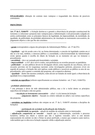 ----------------------------------------------------------------------------------------


FINALIDADES: obtenção do contrato mais vantajoso e resguardado dos direitos de possíveis
contratantes.


PRINCÍPIOS:

----------------------------------------------------------------------------------------
Art. 3° da L. 8.666/93 – a licitação destina-se a garantir a observância do princípio constitucional da
isonomia e a selecionar a proposta mais vantajosa para a Administração e será processada e julgada em
estrita conformidade como os princípios básicos da legalidade, da impessoalidade, da moralidade, da
igualdade, da publicidade, da probidade administrativa, da vinculação ao instrumento convocatório, do
julgamento objetivo e dos que lhe são correlatos.
----------------------------------------------------------------------------------------

- gerais (correspondem a alguns dos princípios da Administração Pública - art. 37 da CF):

- legalidade – agir de acordo com a lei, na forma determinada; o conceito de legalidade contém em si
não só a lei mas, também, o interesse público e a moralidade; a discricionariedade da Administração
existe apenas quanto à escolha do objeto da licitação ou ao momento em que vai instaurar o
procedimento.
- moralidade – deve ser norteada pela honestidade e seriedade.
- impessoalidade – a A.P. deve servir a todos, sem preferências ou aversões pessoais ou partidárias.
- publicidade – os atos públicos devem ter divulgação oficial, como requisito de sua eficácia, salvo as
exceções previstas em lei (segurança nacional, certas investigações policiais, processos cíveis em
segredo de justiça); a licitação não será sigilosa, sendo públicos e acessíveis ao público os atos de seu
procedimento, salvo quanto o conteúdo das propostas, até a respectiva abertura.
 - igualdade – dentro das mesmas condições, todos devem ser tratados de modo igual; a observância da
igualdade leva a impessoalidade.

- setoriais ou específicos (referem especificamente ao certame licitatório - art. 3° da L. 8.666/93):

- probidade administrativa
* este princípio é dever de todo administrador público, mas a lei a inclui dentre os princípios
específicos da licitação e não nos gerais.
      - vinculação ao instrumento convocatório – edital - é a lei interna da licitação.
              - julgamento objetivo – baseado no critério indicado no edital e nos termos específicos
das propostas.

- correlatos ou implícitos (embora não estejam no art. 3° da L. 8.666/93 orientam a disciplina da
licitação):

               - participação da sociedade na fiscalização das licitações
        - competitividade ou oposição – adoção de medidas de estímulo entre os interessados.
- adjudicação compulsória ao vencedor – impede que a Administração, concluído o processo
licitatório, atribua seu objeto a outrem que não o legítimo vencedor, salvo se este desistir
expressamente do contrato ou não o firmar no prazo prefixado, a menos que comprove justo motivo;
veda também que se abra nova licitação enquanto válida a adjudicação anterior.
 