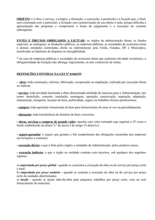 OBJETO: é a obra, o serviço, a compra, a alienação, a concessão, a permissão e a locação que, a final,
será contratada com o particular; a licitação sem caracterização de seu objeto é nula, porque dificulta a
apresentação das propostas e compromete a lisura do julgamento e a execução do contrato
subseqüente.


ENTES E ÓRGÃOS OBRIGADOS A LICITAR: os órgãos da administração direta, os fundos
especiais, as autarquias, as fundações públicas, as empresas públicas, as sociedades de economia mista
e demais entidades controladas direta ou indiretamente pela União, Estados, DF e Municípios,
ressalvadas as hipóteses de dispensa ou inexigibilidade.

* no caso de empresas públicas e sociedades de economia mista que explorem atividade econômica, a
obrigatoriedade de licitação não abrange, logicamente, os atos comerciais de rotina.


DEFINIÇÕES CONTIDAS NA LEI N° 8.666/93:

- obra: toda construção, reforma, fabricação, recuperação ou ampliação, realizada por execução direta
ou indireta.

- serviço: toda atividade destinada a obter determinada utilidade de interesse para a Administração, tais
como: demolição, conserto, instalação, montagem, operação, conservação, reparação, adaptação,
manutenção, transporte, locação de bens, publicidade, seguro ou trabalhos técnico-profissionais.

- compra: toda aquisição remunerada de bens para fornecimento de uma só vez ou parceladamente.

- alienação: toda transferência de domínio de bens a terceiros.

- obras, serviços e compras de grande vulto: aquelas cujo valor estimado seja superior a 25 vezes o
limite estabelecido na alínea "c" do inciso I do artigo 23 desta Lei.

- seguro-garantia: o seguro que garante o fiel cumprimento das obrigações assumidas por empresas
em licitações e contratos.

- execução direta: a que é feita pelos órgãos e entidades da Administração, pelos próprios meios.

- execução indireta: a que o órgão ou entidade contrata com terceiros, sob qualquer dos seguintes
regimes:

a) empreitada por preço global - quando se concentra a execução da obra ou do serviço por preço certo
e total;
b) empreitada por preço unitário - quando se contrata a execução da obra ou do serviço por preço
certo de unidades determinadas;
c) tarefa - quando se ajusta mão-de-obra para pequenos trabalhos por preço certo, com ou sem
fornecimento de materiais;
 