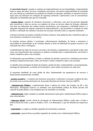 d) empreitada integral - quando se contrata um empreendimento em sua integralidade, compreendendo
todas as etapas das obras, serviços e instalações necessárias, sob inteira responsabilidade da contratada
até a sua entrega ao contratante em condições de entrada em operação, atendidos os requisitos técnicos
legais para sua utilização em condições de segurança estrutural e operacional e com as características
adequadas às finalidades para que foi contratada.

- projeto básico: conjunto de elementos necessários e suficientes, com nível de precisão adequado
para caracterizar a obra ou serviço, ou complexo de obras ou serviços objeto de licitação, elaborado
com base nas indicações dos estudos técnicos preliminares, que assegurem a viabilidade técnica e o
adequado tratamento do impacto ambiental do empreendimento, e que possibilite a avaliação do custo
da obra e a definição dos métodos e do prazo de execução, devendo conter os seguintes elementos:

a) desenvolvimento da solução escolhida de forma a fornecer visão global da obra e identificar todos os
seus elementos constitutivos com clareza;

b) soluções técnicas globais e localizadas, suficientemente detalhadas, de forma a minimizar a
necessidade de reformulação ou de variantes durante as fases de elaboração do projeto executivo e de
realização das obras e montagem;

c) identificação dos tipos de serviços a executar e de materiais e equipamentos a incorporar à obra, bem
como suas especificações que assegurem os melhores resultados para o empreendimento, sem frustar o
caráter competitivo para a sua execução;

d) informações que possibilitam o estudo e a dedução de métodos construtivos, instalações provisórias
condições organizacionais para a obra, sem frustar o caráter competitivo para a sua execução;

e) subsídios para montagem do plano de licitação e gestão da obra, compreendendo a sua programação,
estratégia de suprimentos, as normas de fiscalização e outros dados necessários em cada caso;

f) orçamento detalhado do custo global da obra, fundamentado em quantitativos de serviços e
fornecimentos propriamente avaliados.

- projeto executivo: - o conjunto dos elementos necessários e suficientes à execução completa da obra,
de acordo com as normas pertinentes da Associação Brasileira de Normas Técnicas (ABNT).

- Administração Pública: a administração direta e indireta da União, dos Estados, do DF e dos
Municípios, abrangendo inclusive as entidades com personalidade jurídica de direito privado sob
controle do poder público e das fundações por ele instituídas ou mantidas.

- Administração: órgão, entidade ou unidade administrativa pela qual a Administração Pública opera e
atua concretamente.

- imprensa oficial: veículo oficial de divulgação da Administração Pública, sendo para a União o
Diário Oficial da União, e, para os Estados, o D.F. e os Municípios, o que for definido nas respectivas
leis.

- contratante: é o órgão ou entidade signatária do instrumento contratual.

- contratado: a pessoa física ou jurídica signatária de contrato com a Administração Pública.
 