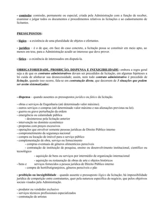 - comissão: comissão, permanente ou especial, criada pela Administração com a função de receber,
examinar e julgar todos os documentos e procedimentos relativos às licitações e ao cadastramento de
licitantes.


PRESSUPOSTOS:

- lógico – a existência de uma pluralidade de objetos e ofertantes.

- jurídico – é o de que, em face do caso concreto, a licitação possa se constituir em meio apto, ao
menos em tese, para a Administração acudir ao interesse que deve prover.

- fático – a existência de interessados em disputá-la.


OBRIGATORIEDADE, PROIBIÇÃO, DISPENSA E INEXIGIBILIDADE: embora a regra geral
seja a de que os contratos administrativos devam ser precedidos de licitação, em algumas hipóteses a
lei cuida de alinhavar sua desnecessidade; assim, nem todo contrato administrativo é precedido de
licitação, quando isso ocorre, fala-se em contratação direta, que decorrem de 3 situações que podem
ser assim sistematizadas:



- dispensa – quando ausentes os pressupostos jurídico ou fático da licitação.

- obras e serviços de Engenharia (até determinado valor máximo).
- outros serviços e compras (até determinado valor máximo e nas alienações previstas na lei).
- guerra ou grave perturbação da ordem
- emergência ou calamidade pública
       - desinteresse pela licitação anterior
- intervenção no domínio econômico
- propostas com preços excessivos
- operações que envolver somente pessoas jurídicas de Direito Público interno
- comprometimento da segurança nacional
- compra ou locação de imóvel para o serviço público
- complementação de obra, serviço ou fornecimento
       - compras eventuais de gêneros alimentícios perecíveis
       - contratação de instituição de pesquisa, ensino ou desenvolvimento institucional, científico ou
tecnológico
               - aquisição de bens ou serviços por intermédio de organização internacional
               - aquisição ou restauração de obras de arte e objetos históricos
- bens e       serviços fornecidos a pessoa jurídica de Direito Público interno
       - compra de hortifrutigranjeiros, gêneros perecíveis e pão

- proibição ou inexigibilidade – quando ausente o pressuposto lógico da licitação; há impossibilidade
jurídica de competição entre contratantes, quer pela natureza específica do negócio, que pelos objetivos
sociais visados pela Administração.

- produtor ou vendedor exclusivo
- serviços técnicos profissionais especializados
- contratação de artistas
 