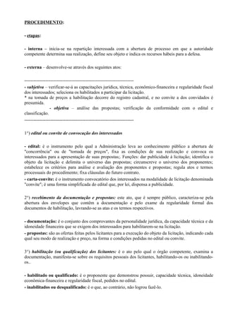 PROCEDIMENTO:

- etapas:

- interna – inicia-se na repartição interessada com a abertura de processo em que a autoridade
competente determina sua realização, define seu objeto e indica os recursos hábeis para a defesa.

- externa – desenvolve-se através dos seguintes atos:

------------------------------------------------------------------------
- subjetiva – verificar-se-á as capacitações jurídica, técnica, econômico-financeira e regularidade fiscal
dos interessados; seleciona os habilitados a participar da licitação.
* na tomada de preços a habilitação decorre do registro cadastral, e no convite a dos convidados é
presumida.
                 - objetiva – análise das propostas; verificação da conformidade com o edital e
classificação.
------------------------------------------------------------------------

1°) edital ou convite de convocação dos interessados

- edital: é o instrumento pelo qual a Administração leva ao conhecimento público a abertura de
"concorrência" ou de "tomada de preços", fixa as condições de sua realização e convoca os
interessados para a apresentação de suas propostas;. Funções: dar publicidade à licitação; identifica o
objeto da licitação e delimita o universo das propostas; circunscreve o universo dos proponentes;
estabelece os critérios para análise e avaliação dos proponentes e propostas; regula atos e termos
processuais do procedimento; fixa cláusulas do futuro contrato.
- carta-convite: é o instrumento convocatório dos interessados na modalidade de licitação denominada
"convite"; é uma forma simplificada do edital que, por lei, dispensa a publicidade.

2°) recebimento da documentação e propostas: este ato, que é sempre público, caracteriza-se pela
abertura dos envelopes que contêm a documentação e pelo exame da regularidade formal dos
documentos de habilitação, lavrando-se as atas e os termos respectivos.

- documentação: é o conjunto dos comprovantes da personalidade jurídica, da capacidade técnica e da
idoneidade financeira que se exigem dos interessados para habilitarem-se na licitação.
- propostas: são as ofertas feitas pelos licitantes para a execução do objeto da licitação, indicando cada
qual seu modo de realização e preço, na forma e condições pedidas no edital ou convite.

3°) habilitação (ou qualificação) dos licitantes: é o ato pelo qual o órgão competente, examina a
documentação, manifesta-se sobre os requisitos pessoais dos licitantes, habilitando-os ou inabilitando-
os..

- habilitado ou qualificado: é o proponente que demonstrou possuir, capacidade técnica, idoneidade
econômica-financeira e regularidade fiscal, pedidos no edital.
- inabilitados ou desqualificado: é o que, ao contrário, não logrou fazê-lo.
 