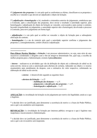 4°) julgamento das propostas: é o ato pelo qual se confrontam as ofertas, classificam-se as propostas e
escolhe-se o vencedor a que deverá ser adjudicado o objeto da licitação.

5°) adjudicação e homologação: a lei, mudando a sistemática anterior do julgamento, estabeleceu que
a Comissão, após a classificação das propostas, deve enviar o resultado à autoridade superior, para
homologação e adjudicação do objeto da licitação ao vencedor, convocando-o para assinar o contrato;
havendo irregularidade no julgamento, a autoridade superior não o homologará, devolvendo o processo
à Comissão, para novo julgamento em forma legal.

- adjudicação: é o ato pelo qual se atribui ao vencedor o objeto de licitação para a subseqüente
efetivação do contrato.
- homologação: é o ato de controle pelo qual a autoridade superior confirma o julgamento das
propostas e, conseqüentemente, confere eficácia à adjudicação.

----------------------------------------------------------------------------------------------------------------------------
------------------------
Para Eliezer Pereira Martins: a licitação é um processo administrativo, ou seja, uma série de atos
sucessivos coordenados e dirigidos com o fim de atingir-se determinado fim, qual seja, a escolha da
melhor proposta para a Administração; existem 2 procedimentos:

- interno – realizam-se as atividades que vão da definição do objeto até a elaboração do edital ou da
carta-convite; inicia-se com a autorização para abertura do certame, indicando seu objeto e o recurso
orçamentário para atendimento da despesa, com a estimativa do valor respectivo, culminando na
elaboração do edital ou do convite.

                - externo – é desenvolvido segundo as seguintes fases:

                 - abertura da licitação - = a 2ª.
                                  - habilitação dos licitantes - = a 3ª.
                                  - julgamento e classificação das propostas - = a 4ª.
                                  - homologação e adjudicação - = a 5ª.
--------------------------------------------------------------------------------------

ANULAÇÃO: é a invalidação da licitação ou do julgamento por motivo de ilegalidade; anula-se o que
é ilegítimo.

* a decisão deve ser justificada, para demonstrar a ocorrência do motivo e a lisura do Poder Público,
sem o quê o ato anulatório será inoperante.

REVOGAÇÃO: é a invalidação da licitação por interesse público; revoga-se o que é legítimo mas
inoportuno e inconveniente à Administração.

* a decisão deve ser justificada, para demonstrar a ocorrência do motivo e a lisura do Poder Público,
sem o quê o ato revocatório será inoperante.
 