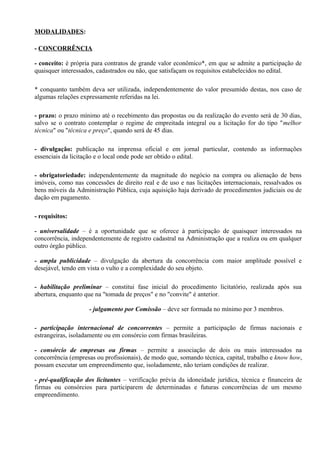 MODALIDADES:

- CONCORRÊNCIA

- conceito: é própria para contratos de grande valor econômico*, em que se admite a participação de
quaisquer interessados, cadastrados ou não, que satisfaçam os requisitos estabelecidos no edital.

* conquanto também deva ser utilizada, independentemente do valor presumido destas, nos caso de
algumas relações expressamente referidas na lei.

- prazo: o prazo mínimo até o recebimento das propostas ou da realização do evento será de 30 dias,
salvo se o contrato contemplar o regime de empreitada integral ou a licitação for do tipo "melhor
técnica" ou "técnica e preço", quando será de 45 dias.

- divulgação: publicação na imprensa oficial e em jornal particular, contendo as informações
essenciais da licitação e o local onde pode ser obtido o edital.

- obrigatoriedade: independentemente da magnitude do negócio na compra ou alienação de bens
imóveis, como nas concessões de direito real e de uso e nas licitações internacionais, ressalvados os
bens móveis da Administração Pública, cuja aquisição haja derivado de procedimentos judiciais ou de
dação em pagamento.

- requisitos:

- universalidade – é a oportunidade que se oferece à participação de quaisquer interessados na
concorrência, independentemente de registro cadastral na Administração que a realiza ou em qualquer
outro órgão público.

- ampla publicidade – divulgação da abertura da concorrência com maior amplitude possível e
desejável, tendo em vista o vulto e a complexidade do seu objeto.

- habilitação preliminar – constitui fase inicial do procedimento licitatório, realizada após sua
abertura, enquanto que na "tomada de preços" e no "convite" é anterior.

                    - julgamento por Comissão – deve ser formada no mínimo por 3 membros.

- participação internacional de concorrentes – permite a participação de firmas nacionais e
estrangeiras, isoladamente ou em consórcio com firmas brasileiras.

- consórcio de empresas ou firmas – permite a associação de dois ou mais interessados na
concorrência (empresas ou profissionais), de modo que, somando técnica, capital, trabalho e know how,
possam executar um empreendimento que, isoladamente, não teriam condições de realizar.

- pré-qualificação dos licitantes – verificação prévia da idoneidade jurídica, técnica e financeira de
firmas ou consórcios para participarem de determinadas e futuras concorrências de um mesmo
empreendimento.
 