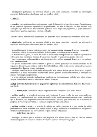 - divulgação: publicação na imprensa oficial e em jornal particular, contendo as informações
essenciais da licitação e o local onde pode ser obtido o edital.

- LEILÃO

- conceito: entre quaisquer interessados para a venda de bens móveis inservíveis para a Administração
ou de produtos legalmente apreendidos ou penhorados, ou para a alienação de bens imóveis cuja
aquisição haja derivado de procedimentos judiciais ou de dação em pagamento, a quem oferecer o
maior lance, igual ou superior ao valor da avaliação.

- prazo: o prazo mínimo até o recebimento das propostas ou da realização do evento será de 15 dias.

- divulgação: publicação na imprensa oficial e em jornal particular, contendo as informações
essenciais da licitação e o local onde pode ser obtido o edital.

* as modalidades de licitação mais importantes são a concorrência, a tomada de preços e o convite.
* é vedada a criação de outras modalidades de licitação ou a combinação das referidas.
* a Administração, pode, ao invés de adotar a modalidade correspondente ao respectivo patamar de
valor, optar pela prevista no patamar de valor mais elevado, evidentemente, jamais o inverso.
* nos casos em que couber convite, a administração poderá utilizar a tomada de preços e, em qualquer
caso, a concorrência.
* os prazos estabelecidos serão contados a partir da última publicação do edital resumido ou da
expedição do convite, ou ainda da efetiva disponibilidade do edital ou do convite e respectivos anexos,
prevalecendo a data que ocorrer mais tarde.
* qualquer modificação no edital exige divulgação pela mesma forma que se deu o texto original,
reabrindo-se o prazo inicialmente estabelecido, exceto quando, inquestionavelmente, a alteração não
afetar a formulação das propostas.
* o aviso publicado conterá a indicação do local em que os interessados poderão ler e obter o texto
integral do edital e de todas as informações sobre a licitação.

TIPOS (critérios fundamentais de julgamento aplicáveis às concorrências, tomadas de preços e
convites):

      - menor preço – critério de seleção da proposta mais vantajosa é o da oferta menor.

- melhor técnica – a seleção da proposta mais vantajosa, é a que resulta de uma negociação que
comina pela escolha daquele que, tendo alcançado índice técnico comparativamente mais elevado do
que o de outras, seu proponente concorde em rebaixar a cotação que havia feito até o montante da
proposta de "menor preço" entre os ofertados; só para serviços intelectuais.

- melhor técnica e preço – o critério de seleção da melhor proposta é o que resulta da média
ponderada das notas atribuídas aos fatores técnica e preço, valorados na conformidade dos pesos e
critérios estabelecidos no ato convocatório; só para serviços intelectuais.
       - maior lance ou oferta

* em regra, o critério para a avaliação das propostas é o "menor preço"; mas, no caso de serviço
intelectual podem ser usados os critérios de "melhor técnica" ou "técnica e preço".
 