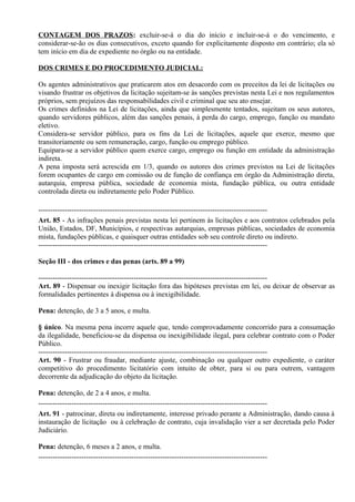 CONTAGEM DOS PRAZOS: excluir-se-á o dia do início e incluir-se-á o do vencimento, e
considerar-se-ão os dias consecutivos, exceto quando for explicitamente disposto em contrário; ela só
tem início em dia de expediente no órgão ou na entidade.

DOS CRIMES E DO PROCEDIMENTO JUDICIAL:

Os agentes administrativos que praticarem atos em desacordo com os preceitos da lei de licitações ou
visando frustrar os objetivos da licitação sujeitam-se às sanções previstas nesta Lei e nos regulamentos
próprios, sem prejuízos das responsabilidades civil e criminal que seu ato ensejar.
Os crimes definidos na Lei de licitações, ainda que simplesmente tentados, sujeitam os seus autores,
quando servidores públicos, além das sanções penais, à perda do cargo, emprego, função ou mandato
eletivo.
Considera-se servidor público, para os fins da Lei de licitações, aquele que exerce, mesmo que
transitoriamente ou sem remuneração, cargo, função ou emprego público.
Equipara-se a servidor público quem exerce cargo, emprego ou função em entidade da administração
indireta.
A pena imposta será acrescida em 1/3, quando os autores dos crimes previstos na Lei de licitações
forem ocupantes de cargo em comissão ou de função de confiança em órgão da Administração direta,
autarquia, empresa pública, sociedade de economia mista, fundação pública, ou outra entidade
controlada direta ou indiretamente pelo Poder Público.

------------------------------------------------------------------------------------------------
Art. 85 - As infrações penais previstas nesta lei pertinem às licitações e aos contratos celebrados pela
União, Estados, DF, Municípios, e respectivas autarquias, empresas públicas, sociedades de economia
mista, fundações públicas, e quaisquer outras entidades sob seu controle direto ou indireto.
------------------------------------------------------------------------------------------------

Seção III - dos crimes e das penas (arts. 89 a 99)

------------------------------------------------------------------------------------------------
Art. 89 - Dispensar ou inexigir licitação fora das hipóteses previstas em lei, ou deixar de observar as
formalidades pertinentes à dispensa ou à inexigibilidade.

Pena: detenção, de 3 a 5 anos, e multa.

§ único. Na mesma pena incorre aquele que, tendo comprovadamente concorrido para a consumação
da ilegalidade, beneficiou-se da dispensa ou inexigibilidade ilegal, para celebrar contrato com o Poder
Público.
------------------------------------------------------------------------------------------------
Art. 90 - Frustrar ou fraudar, mediante ajuste, combinação ou qualquer outro expediente, o caráter
competitivo do procedimento licitatório com intuito de obter, para si ou para outrem, vantagem
decorrente da adjudicação do objeto da licitação.

Pena: detenção, de 2 a 4 anos, e multa.
------------------------------------------------------------------------------------------------
Art. 91 - patrocinar, direta ou indiretamente, interesse privado perante a Administração, dando causa à
instauração de licitação ou à celebração de contrato, cuja invalidação vier a ser decretada pelo Poder
Judiciário.

Pena: detenção, 6 meses a 2 anos, e multa.
------------------------------------------------------------------------------------------------
 