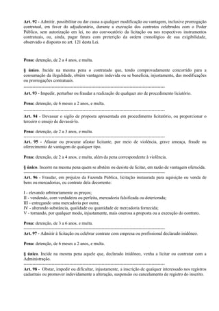 Art. 92 - Admitir, possibilitar ou dar causa a qualquer modificação ou vantagem, inclusive prorrogação
contratual, em favor do adjudicatário, durante a execução dos contratos celebrados com o Poder
Público, sem autorização em lei, no ato convocatório da licitação ou nos respectivos instrumentos
contratuais, ou, ainda, pagar fatura com preterição da ordem cronológico de sua exigibilidade,
observado o disposto no art. 121 desta Lei.



Pena: detenção, de 2 a 4 anos, e multa.

§ único. Incide na mesma pena o contratado que, tendo comprovadamente concorrido para a
consumação da ilegalidade, obtém vantagem indevida ou se beneficia, injustamente, das modificações
ou prorrogações contratuais.
------------------------------------------------------------------------------------------------
Art. 93 - Impedir, perturbar ou fraudar a realização de qualquer ato de procedimento liciatório.

Pena: detenção, de 6 meses a 2 anos, e multa.
------------------------------------------------------------------------------------------------
Art. 94 - Devassar o sigilo de proposta apresentada em procedimento licitatório, ou proporcionar o
terceiro o ensejo de devassá-lo.

Pena: detenção, de 2 a 3 anos, e multa.
------------------------------------------------------------------------------------------------
Art. 95 - Afastar ou procurar afastar licitante, por meio de violência, grave ameaça, fraude ou
oferecimento de vantagem de qualquer tipo.

Pena: detenção, de 2 a 4 anos, e multa, além da pena correspondente à violência.

§ único. Incorre na mesma pena quem se abstém ou desiste de licitar, em razão de vantagem oferecida.
------------------------------------------------------------------------------------------------
Art. 96 - Fraudar, em prejuízo da Fazenda Pública, licitação instaurada para aquisição ou venda de
bens ou mercadorias, ou contrato dela decorrente:

I - elevando arbitrariamente os preços;
II - vendendo, com verdadeira ou perfeita, mercadoria falsificada ou deteriorada;
III - entregando uma mercadoria por outra;
IV - alterando substância, qualidade ou quantidade de mercadoria fornecida;
V - tornando, por qualquer modo, injustamente, mais onerosa a proposta ou a execução do contrato.

Pena: detenção, de 3 a 6 anos, e multa.
------------------------------------------------------------------------------------------------
Art. 97 - Admitir à licitação ou celebrar contrato com empresa ou profissional declarado inidôneo.

Pena: detenção, de 6 meses a 2 anos, e multa.

§ único. Incide na mesma pena aquele que, declarado inidôneo, venha a licitar ou contratar com a
Administração.
------------------------------------------------------------------------------------------------
Art. 98 - Obstar, impedir ou dificultar, injustamente, a inscrição de qualquer interessado nos registros
cadastrais ou promover indevidamente a alteração, suspensão ou cancelamento de registro do inscrito.
 