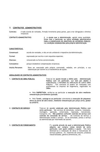 7. CONTRATOS ADMINISTRATIVOS
Contrato:     é todo acordo de vontades, firmado livremente pelas partes, para criar obrigações e direitos
              recíprocos

CONTRATO ADMINISTRATIVO:                    é o ajuste que a Administração, agindo nessa qualidade,
                                            firma com o particular ou outra entidade administrativa
                                            PARA A CONSECUÇÃO DE OBJETIVOS DE INTERESSE PÚBLICO,
                                            nas condições estabelecidas pela própria Administração.


CARACTERÍSTICAS

Consensual:          acordo de vontades, e não um ato unilateral e impositivo da Administração;

Formal:              expressado por escrito e com requisitos especiais;

Oneroso:             remunerado na forma convencionada;

Comutativo:          porque estabelece compensações recíprocas;

Intuitu Personae:      Deve ser executado pelo próprio contratado, vedadas, em princípio, a sua
                       substituição por outrem ou a transferência de ajuste.


MODALIDADES DE CONTRATOS ADMINISTRATIVOS

1. CONTRATO DE OBRA PÚBLICA:                   Trata-se do ajuste levado a efeito pela Administração
                                               Pública com um particular, que tem por objeto A
                                               CONSTRUÇÃO, A REFORMA OU AMPLIAÇÃO DE CERTA OBRA
                                               PÚBLICA. Tais contratos só podem ser realizados com
                                               profissionais ou empresa de engenharia, registrados no
                                               CREA.

                         • Pela EMPREITADA, atribui-se ao particular a execução da obra mediante
                         remuneração previamente ajustada.

                         • Pela Tarefa, outorga-se ao particular contratante a execução de pequenas
                         obras ou parte de obra maior, mediante remuneração por preço certo, global
                         ou unitário.


2. CONTRATO DE SERVIÇO:               Trata-se de acordo celebrado pela Administração Pública com
                                      certo particular. São serviços de demolição, conserto, instalação,
                                      montagem, operação, conservação, reparação, manutenção,
                                      transporte, etc. Não podemos confundir contrato de serviço com
                                      contrato de concessão de serviço.       No Contrato de Serviço a
                                      Administração recebe o serviço. Já na Concessão, presta o serviço
                                      ao Administrado por intermédio de outrem.


3. CONTRATO DE FORNECIMENTO:                        É o acordo através do qual a Administração Pública
                                                    adquire, por compra, coisas móveis de certo
                                                    particular, com quem celebra o ajuste. Tais bens
                                                    destinam-se à realização de obras e manutenção de
                                                    serviços públicos. Ex. materiais de consumo, produtos
                                                    industrializados, gêneros alimentícios, etc.
 