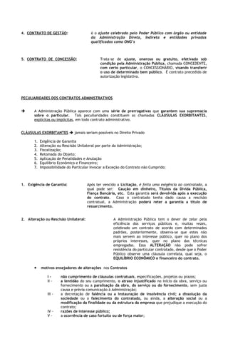 4. CONTRATO DE GESTÃO:                   é o ajuste celebrado pelo Poder Público com órgão ou entidade
                                         da Administração Direta, Indireta e entidades privadas
                                         qualificadas como ONG’s



5. CONTRATO DE CONCESSÃO:                      Trata-se de ajuste, oneroso ou gratuito, efetivado sob
                                               condição pela Administração Pública, chamada CONCEDENTE,
                                               com certo particular, o CONCESSIONÁRIO, visando transferir
                                               o uso de determinado bem público. É contrato precedido de
                                               autorização legislativa.




PECULIARIDADES DOS CONTRATOS ADMINISTRATIVOS


      A Administração Pública aparece com uma série de prerrogativas que garantem sua supremacia
       sobre o particular. Tais peculiaridades constituem as chamadas CLÁUSULAS EXORBITANTES,
       explícitas ou implícitas, em todo contrato administrativo.


CLÁUSULAS EXORBITANTES  jamais seriam possíveis no Direito Privado

       1.   Exigência de Garantia
       2.   Alteração ou Rescisão Unilateral por parte da Administração;
       3.   Fiscalização;
       4.   Retomada do Objeto;
       5.   Aplicação de Penalidades e Anulação
       6.   Equilíbrio Econômico e Financeiro;
       7.   Impossibilidade do Particular Invocar a Exceção do Contrato não Cumprido;



1. Exigência de Garantia:              Após ter vencido a Licitação, é feita uma exigência ao contratado, a
                                       qual pode ser: Caução em dinheiro, Títulos da Dívida Pública,
                                       Fiança Bancária, etc. Esta garantia será devolvida após a execução
                                       do contrato.    Caso o contratado tenha dado causa a rescisão
                                       contratual, a Administração poderá reter a garantia a título de
                                       ressarcimento.


2. Alteração ou Rescisão Unilateral:                  A Administração Pública tem o dever de zelar pela
                                                      eficiência dos serviços públicos e, muitas vezes,
                                                      celebrado um contrato de acordo com determinados
                                                      padrões, posteriormente, observa-se que estes não
                                                      mais servem ao interesse público, quer no plano dos
                                                      próprios interesses, quer no plano das técnicas
                                                      empregadas. Essa ALTERAÇÃO não pode sofrer
                                                      resistência do particular contratado, desde que o Poder
                                                      Público observe uma cláusula correlata, qual seja, o
                                                      EQUILÍBRIO ECONÔMICO e financeiro do contrato.

       •    motivos ensejadores de alterações nos Contratos

                I-      não cumprimento de cláusulas contratuais, especificações, projetos ou prazos;
                II -    a lentidão do seu cumprimento, o atraso injustificado no início da obra, serviço ou
                        fornecimento ou a paralisação da obra, do serviço ou do fornecimento, sem justa
                        causa e prévia comunicação à Administração;
                III -   a decretação de falência ou a instauração de insolvência civil; a dissolução da
                        sociedade ou o falecimento do contratado, ou ainda, a alteração social ou a
                        modificação da finalidade ou da estrutura da empresa que prejudique a execução do
                        contrato;
                IV -    razões de interesse público;
                V-      a ocorrência de caso fortuito ou de força maior;
 