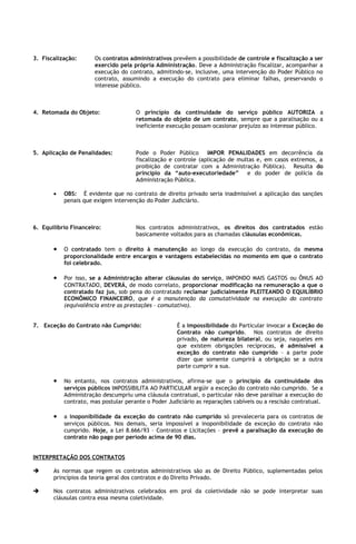 3. Fiscalização:      Os contratos administrativos prevêem a possibilidade de controle e fiscalização a ser
                      exercido pela própria Administração. Deve a Administração fiscalizar, acompanhar a
                      execução do contrato, admitindo-se, inclusive, uma intervenção do Poder Público no
                      contrato, assumindo a execução do contrato para eliminar falhas, preservando o
                      interesse público.



4. Retomada do Objeto:                O princípio da continuidade do serviço público AUTORIZA a
                                      retomada do objeto de um contrato, sempre que a paralisação ou a
                                      ineficiente execução possam ocasionar prejuízo ao interesse público.



5. Aplicação de Penalidades:          Pode o Poder Público IMPOR PENALIDADES em decorrência da
                                      fiscalização e controle (aplicação de multas e, em casos extremos, a
                                      proibição de contratar com a Administração Pública). Resulta do
                                      princípio da “auto-executoriedade” e do poder de polícia da
                                      Administração Pública.

       •   OBS: É evidente que no contrato de direito privado seria inadmissível a aplicação das sanções
           penais que exigem intervenção do Poder Judiciário.



6. Equilíbrio Financeiro:             Nos contratos administrativos, os direitos dos contratados estão
                                      basicamente voltados para as chamadas cláusulas econômicas.

       •   O contratado tem o direito à manutenção ao longo da execução do contrato, da mesma
           proporcionalidade entre encargos e vantagens estabelecidas no momento em que o contrato
           foi celebrado.

       •   Por isso, se a Administração alterar cláusulas do serviço, IMPONDO MAIS GASTOS ou ÔNUS AO
           CONTRATADO, DEVERÁ, de modo correlato, proporcionar modificação na remuneração a que o
           contratado faz jus, sob pena do contratado reclamar judicialmente PLEITEANDO O EQUILÍBRIO
           ECONÔMICO FINANCEIRO, que é a manutenção da comutatividade na execução do contrato
           (equivalência entre as prestações – comutativo).


7. Exceção do Contrato não Cumprido:                 É a impossibilidade do Particular invocar a Exceção do
                                                     Contrato não cumprido. Nos contratos de direito
                                                     privado, de natureza bilateral, ou seja, naqueles em
                                                     que existem obrigações recíprocas, é admissível a
                                                     exceção do contrato não cumprido – a parte pode
                                                     dizer que somente cumprirá a obrigação se a outra
                                                     parte cumprir a sua.

       •   No entanto, nos contratos administrativos, afirma-se que o princípio da continuidade dos
           serviços públicos IMPOSSIBILITA AO PARTICULAR argüir a exceção do contrato não cumprido. Se a
           Administração descumpriu uma cláusula contratual, o particular não deve paralisar a execução do
           contrato, mas postular perante o Poder Judiciário as reparações cabíveis ou a rescisão contratual.

       •   a inoponibilidade da exceção do contrato não cumprido só prevaleceria para os contratos de
           serviços públicos. Nos demais, seria impossível a inoponibilidade da exceção do contrato não
           cumprido. Hoje, a Lei 8.666/93 – Contratos e Licitações – prevê a paralisação da execução do
           contrato não pago por período acima de 90 dias.


INTERPRETAÇÃO DOS CONTRATOS

      As normas que regem os contratos administrativos são as de Direito Público, suplementadas pelos
       princípios da teoria geral dos contratos e do Direito Privado.

      Nos contratos administrativos celebrados em prol da coletividade não se pode interpretar suas
       cláusulas contra essa mesma coletividade.
 