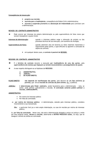 Conseqüências da Inexecução:

                     • propicia sua rescisão;
                     • acarreta para o inadimplente, conseqüência de Ordem Civil e Administrativa;
                     • acarreta a suspensão provisória e a declaração de inidoneidade para contratar com
                     a Administração.


REVISÃO DO CONTRATO ADMINISTRATIVO

        Pode ocorrer por interesse da própria Administração ou pela superveniência de fatos novos que
         tornem inexeqüível o ajuste inicial.

Interesse da Administração:             quando o interesse público exige a alteração do projeto ou dos
                                        processos técnicos de sua execução, com aumento de encargos;

Superveniência de Fatos:                quando sobrevem atos de Governo ou fatos materiais imprevistos e
                                        imprevisíveis pelas partes, o qual dificulte ou agravem a conclusão do
                                        objeto do contrato.

                     • em qualquer destes casos, o contrato é passível de REVISÃO.


RESCISÃO DO CONTRATO ADMINISTRATIVO

        É o término do contrato durante a execução por inadimplência de uma das partes, pela
         superveniência de eventos que impeçam ou tornem inconvenientes o prosseguimento do ajuste.

        A esse respeito distinguem-se as hipóteses de RESCISÃO:

                a)    ADMINISTRATIVA;
                b)    JUDICIAL;
                c)    DE PLENO DIREITO.


PLENO DIREITO:          não depende de manifestação das partes, pois decorre de um fato extintivo já
                        previsto, que leva à rescisão do contrato de pleno direito. Ex.: a falência.

JUDICIAL:       é determinada pelo Poder Judiciário, sendo facultativa para a Administração - esta, se
                quiser, pode pleitear judicialmente a rescisão. O contratado somente poderá pleitear a
                rescisão, JUDICIALMENTE.

ADMINISTRATIVA:

            •   Por motivo de interesse público
            •   Por falta do contratado.

    a)     por motivo de interesse público:       A Administração, zelando pelo interesse público, considera
         inconveniente a sua manutenção.

         Obs:   o particular fará jus a mais ampla indenização, no caso de rescisão por motivo de interesse
                público.

    b) por falta do contratado: Nesse caso, não está a Administração obrigada a entrar na justiça e, então
    por seus próprios meios, declara a rescisão, observando o DEVIDO PROCESSO LEGAL, ou seja, que se
    assegure o direito de defesa ao contratado.
 