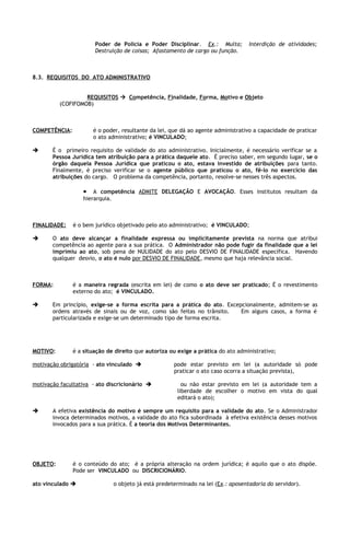 Poder de Policia e Poder Disciplinar. Ex.: Multa;             Interdição de atividades;
                       Destruição de coisas; Afastamento de cargo ou função.



8.3. REQUISITOS DO ATO ADMINISTRATIVO


                   REQUISITOS  Competência, Finalidade, Forma, Motivo e Objeto
          (COFIFOMOB)



COMPETÊNCIA:          é o poder, resultante da lei, que dá ao agente administrativo a capacidade de praticar
                      o ato administrativo; é VINCULADO;

      É o primeiro requisito de validade do ato administrativo. Inicialmente, é necessário verificar se a
       Pessoa Jurídica tem atribuição para a prática daquele ato. É preciso saber, em segundo lugar, se o
       órgão daquela Pessoa Jurídica que praticou o ato, estava investido de atribuições para tanto.
       Finalmente, é preciso verificar se o agente público que praticou o ato, fê-lo no exercício das
       atribuições do cargo. O problema da competência, portanto, resolve-se nesses três aspectos.

                   • A competência ADMITE DELEGAÇÃO E AVOCAÇÃO. Esses institutos resultam da
                   hierarquia.



FINALIDADE:    é o bem jurídico objetivado pelo ato administrativo; é VINCULADO;

      O ato deve alcançar a finalidade expressa ou implicitamente prevista na norma que atribui
       competência ao agente para a sua prática. O Administrador não pode fugir da finalidade que a lei
       imprimiu ao ato, sob pena de NULIDADE do ato pelo DESVIO DE FINALIDADE específica. Havendo
       qualquer desvio, o ato é nulo por DESVIO DE FINALIDADE, mesmo que haja relevância social.



FORMA:         é a maneira regrada (escrita em lei) de como o ato deve ser praticado; É o revestimento
               externo do ato; é VINCULADO.

      Em princípio, exige-se a forma escrita para a prática do ato. Excepcionalmente, admitem-se as
       ordens através de sinais ou de voz, como são feitas no trânsito.   Em alguns casos, a forma é
       particularizada e exige-se um determinado tipo de forma escrita.




MOTIVO:        é a situação de direito que autoriza ou exige a prática do ato administrativo;

motivação obrigatória - ato vinculado                  pode estar previsto em lei (a autoridade só pode
                                                        praticar o ato caso ocorra a situação prevista),

motivação facultativa - ato discricionário                ou não estar previsto em lei (a autoridade tem a
                                                         liberdade de escolher o motivo em vista do qual
                                                         editará o ato);

      A efetiva existência do motivo é sempre um requisito para a validade do ato. Se o Administrador
       invoca determinados motivos, a validade do ato fica subordinada à efetiva existência desses motivos
       invocados para a sua prática. É a teoria dos Motivos Determinantes.




OBJETO:        é o conteúdo do ato; é a própria alteração na ordem jurídica; é aquilo que o ato dispõe.
               Pode ser VINCULADO ou DISCRICIONÁRIO.

ato vinculado                   o objeto já está predeterminado na lei (Ex.: aposentadoria do servidor).
 