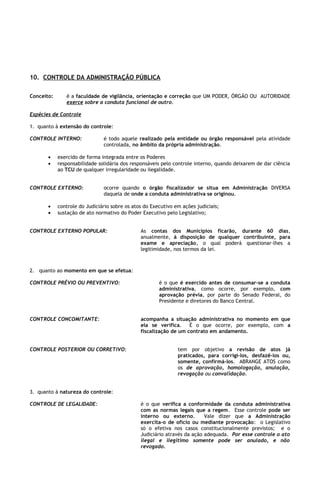 10. CONTROLE DA ADMINISTRAÇÃO PÚBLICA

Conceito:      é a faculdade de vigilância, orientação e correção que UM PODER, ÓRGÃO OU AUTORIDADE
               exerce sobre a conduta funcional de outro.

Espécies de Controle

1. quanto à extensão do controle:

CONTROLE INTERNO:              é todo aquele realizado pela entidade ou órgão responsável pela atividade
                               controlada, no âmbito da própria administração.

       •    exercido de forma integrada entre os Poderes
       •    responsabilidade solidária dos responsáveis pelo controle interno, quando deixarem de dar ciência
            ao TCU de qualquer irregularidade ou ilegalidade.


CONTROLE EXTERNO:              ocorre quando o órgão fiscalizador se situa em Administração DIVERSA
                               daquela de onde a conduta administrativa se originou.

       •    controle do Judiciário sobre os atos do Executivo em ações judiciais;
       •    sustação de ato normativo do Poder Executivo pelo Legislativo;


CONTROLE EXTERNO POPULAR:                      As contas dos Municípios ficarão, durante 60 dias,
                                               anualmente, à disposição de qualquer contribuinte, para
                                               exame e apreciação, o qual poderá questionar-lhes a
                                               legitimidade, nos termos da lei.



2. quanto ao momento em que se efetua:

CONTROLE PRÉVIO OU PREVENTIVO:                         é o que é exercido antes de consumar-se a conduta
                                                       administrativa, como ocorre, por exemplo, com
                                                       aprovação prévia, por parte do Senado Federal, do
                                                       Presidente e diretores do Banco Central.


CONTROLE CONCOMITANTE:                         acompanha a situação administrativa no momento em que
                                               ela se verifica.    É o que ocorre, por exemplo, com a
                                               fiscalização de um contrato em andamento.


CONTROLE POSTERIOR OU CORRETIVO:                               tem por objetivo a revisão de atos já
                                                               praticados, para corrigi-los, desfazê-los ou,
                                                               somente, confirmá-los. ABRANGE ATOS como
                                                               os de aprovação, homologação, anulação,
                                                               revogação ou convalidação.


3. quanto à natureza do controle:

CONTROLE DE LEGALIDADE:                        é o que verifica a conformidade da conduta administrativa
                                               com as normas legais que a regem. Esse controle pode ser
                                               interno ou externo.        Vale dizer que a Administração
                                               exercita-o de ofício ou mediante provocação: o Legislativo
                                               só o efetiva nos casos constitucionalmente previstos; e o
                                               Judiciário através da ação adequada. Por esse controle o ato
                                               ilegal e ilegítimo somente pode ser anulado, e não
                                               revogado.
 