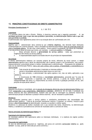 12. PRINCÍPIOS CONSTITUCIONAIS DO DIREITO ADMINISTRATIVO
Princípios Constitucionais 
                                                L I M P E

Legalidade
É o princípio básico de todo o Direito Público. A doutrina costuma usar a seguinte expressão:    na
atividade particular tudo o que não está proibido é permitido, na Administração Pública tudo o que não
está permitido é proibido.
O administrador está rigidamente preso à lei e sua atuação deve ser confrontada com a lei.

Impessoalidade
Significa que o administrador deve orientar-se por critérios objetivos, não devendo fazer distinções
fundamentadas em critérios pessoais. Toda a atividade da Administração Pública deve ser praticada tendo em
vista a finalidade pública. Se não visar o bem público, ficará sujeita à invalidação, por desvio de finalidade.
É em decorrência desse princípio que temos, por exemplo, o concurso público e a licitação.
         •       Desse princípio decorre a generalidade do serviço público – todos que preencham as
         exigências têm direito ao serviço público.
         •       A responsabilidade objetiva do Estado decorre do princípio da impessoalidade.

Moralidade
O Direito Administrativo elaborou um conceito próprio de moral, diferente da moral comum. A moral
administrativa significa que o dever do administrador não é apenas cumprir a lei formalmente, mas cumprir
substancialmente, procurando sempre o melhor resultado para a administração. Pressuposto de validade de
todo ato da Administração Pública, tem a ver com a ética, com a justiça, a honestidade, a conveniência e a
oportunidade.
        •       Toda atuação do administrador é inspirada no interesse público.
        •       Jamais a moralidade administrativa pode chocar-se com a lei.
        •       Por esse princípio, o administrador não aplica apenas a lei, mas vai além, aplicando a sua
        substância.
        •       A Constituição de 1988 enfatizou a moralidade administrativa, prevendo que “os atos de
        improbidade      importarão a suspensão dos direitos políticos, a perda da função pública, a
        indisponibilidade dos bens e o ressarcimento ao erário na forma e gradação previstas em lei, sem
        prejuízo da ação penal cabível”.


Publicidade
Requisito da eficácia e moralidade, pois é através da divulgação oficial dos atos da Administração Pública que
ficam assegurados o seu cumprimento, observância e controle; destina-se, de um lado, à produção dos
efeitos externos dos atos administrativos. Existem atos que não se restringem ao ambiente interno da
administração porque se destinam a produzir efeitos externos – daí ser necessária a publicidade.

Eficiência
Exige resultados positivos para o serviço público e satisfatório atendimento das necessidades dos
administrados (público). Trata-se de princípio meramente retórico. É possível, no entanto, invocá-lo para
limitar a discricionariedade do Administrador, levando-o a escolher a melhor opção.
Eficiência é a obtenção do melhor resultado com o uso racional dos meios. Atualmente, na Administração
Pública, a tendência é prevalência do controle de resultados sobre o controle de meios.


Outros princípios da Administração Pública 

Supremacia do interesse público
Os interesses públicos têm supremacia sobre os interesses individuais;      é a essência do regime jurídico
administrativo.

Presunção de Legitimidade
Os atos da Administração presumem-se legítimos, até prova em contrário (presunção relativa ou            juris
tantum – ou seja, pode ser destruída por prova contrária.)
 